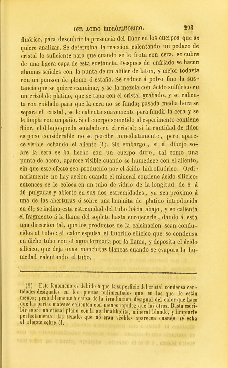 fluórico, para descubrir la presencia del flúor en los cuerpos que se quiere analizar. Se determina la reacción calentando un pedazo de cristal lo suficiente para que cuando se le frota con cera, se cubra de una ligera capa de esta sustancia. Después de enfriado se hacen algunas señales con la punta de un alfiler de latón, y mejor todavía con un punzón de plomo ó estaño. Sé reduce á polvo fino la sus- tancia que se quiere examinar, y se la mezcla con ácido sulfúrico en un crisol de platino, que se tapa con el cristal grabado, y se calien- ta con cuidado para que la cera no se funda; pasada media hora se separa el cristal, se le calienta suavemente para fundir la cera y se le limpia con un paño. Si el cuerpo sometido al esperimento contiene flúor, el dibujo queda señalado en el cristal; si la cantidad de flúor es poco considerable no se percibe inmediatamente, pero apare- ce visible echando el aliento (1). Sin embargo , si el dibujo so- bre la cera se ha hecho con un cuerpo duro, tal como una punta de acero, aparece visible cuando se humedece con el aliento, sin que este efecto sea producido por el ácido hidrofluórico. Ordi- nariamente no hay acción cuando el mineral contiene ácido silícico: entonces se le coloca en un tubo de vidrio de la longitud de 8 á i 0 pulgadas y abierto en sus dos cstremidades, ya sea próximo á una de las aberturas ó sobre una laminita de platino introducida en él; se inclina esta estremidad del tubo hácia abajo^ y se calienta el fragmento á la llama del soplete hasta enrojecerle , dando á esta una dirección tal, que los productos de la calcinación sean condu- cidos al tubo : el calor espulsa el fluorido silícico que se condensa en dicho tubo con el agua íormada por la llama, y deposita el ácido silícico, que deja unas manchitas blancas cuando se evapora la hu- medad calentando el tubo. (1) Este fenómeno es debido á que la superficie del cristal condensa can- lidadcs desiguales en los punios puliiiieiilados que en los que lo están menos; probablemente á causa déla irradiación desigual del calor que hace que las partes mates se calienten con menos rapidez que las otras. Basta escri- bir sobre un cristal plano conla agalmaltliolita, mineral blando, y limpiarle perlectainente; las señales que no eran visibles aparecen ciiande «e echa el aliento sobre el.