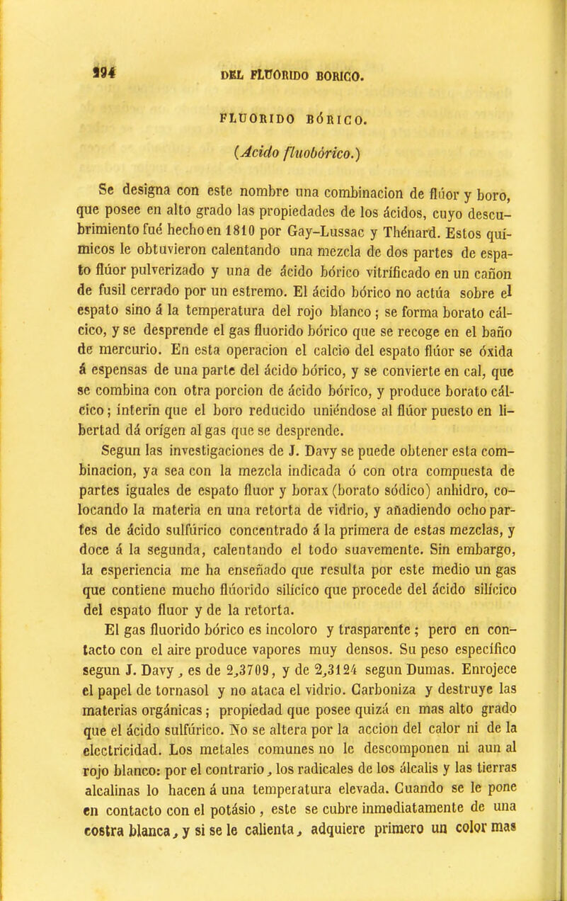 994 DEL FLÜORIDO BORICO. FLÜORIDO BÓRICO. {Acido fluobôrico.) Se designa con este nombre una combinación de flúor y boro, que posee en alto grado las propiedades de los ácidos, cuyo descu- brimiento fue hecho en 1810 por Gay-Lussac y Thénard. Estos quí- micos le obtuvieron calentando una mezcla de dos partes de espa- to flúor pulverizado y una de ácido bórico vitrificado en un canon de fusil cerrado por un estremo. El ácido bórico no actúa sobre el espato sino á la temperatura del rojo blanco ; se forma borato cál- cico, y se desprende el gas fluorido bórico que se recoge en el baño de mercurio. En esta operación el calcio del espato flúor se óxida á espensas de una parte del ácido bórico, y se convierte en cal, que se combina con otra porción de ácido bórico, y produce borato cál- clco ; ínterin que el boro reducido uniéndose al flúor puesto en li- bertad dá origen al gas que se desprende. Según las investigaciones de J. Davy se puede obtener esta com- binación, ya sea con la mezcla indicada ó con otra compuesta de partes Iguales de espato fluor y borax (borato sódico) anhidro, co- locando la materia en una retorta de vidrio, y añadiendo ocho par- tes de ácido sulfúrico concentrado á la primera de estas mezclas, y doce á la segunda, calentando el todo suavemente. Sin embargo, la csperiencia me ha enseñado que resulta por este medio un gas que contiene mucho flúorido silícico que procede del ácido silícico del espato fluor y de la retorta. El gas fluorido bórico es incoloro y trasparente ; pero en con- tacto con el aire produce vapores muy densos. Su peso específico según J. Davy, es de 2^3709, y de 2^3124 según Dumas. Enrojece el papel de tornasol y no ataca el vidrio. Carboniza y destruye las materias orgánicas ; propiedad que posee quizá en mas alto grado que el ácido sulfúrico. íío se altera por la acción del calor ni de la electricidad. Los metales comunes no le descomponen ni aun al rojo blanco: por el contrario, los radicales de los álcalis y las tierras alcalinas lo hacen á una temperatura elevada. Cuando se le pone en contacto con el potásio, este se cubre inmediatamente de una costra blanca, y si se le calienta, adquiere primero un color mas