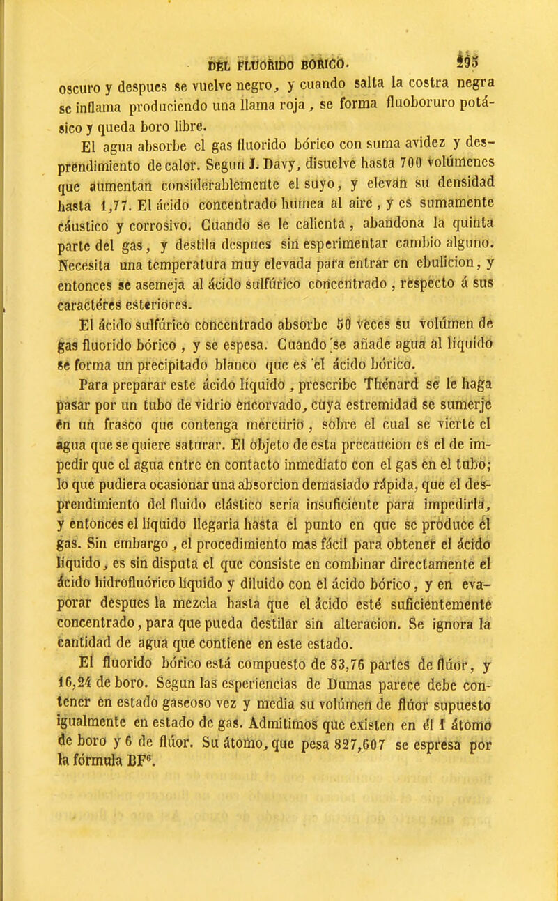 DftL FLÜORibO BôèlCO. ÍÓ5 oscuro y despues se vuelve negro, y cuando salta la costra negra se inflama produciendo una llama roja, se forma fluoboruro potá- sico y queda boro libre. El agua absorbe el gas fluorido bórico con suma avidez y des- prendimiento de calor. Según J. Davy, disuelve hasta 700 volúmenes que aumentan considerablemente el suyo, y elevan su densidad hasta 1,77. El ácido concentrado humea al aire , y es sumamente cáustico y corrosivo. Cuando se le calienta, abandona la quinta parle del gas, y destila después sin esperimentar cambio alguno. Necesita una temperatura muy elevada para entrar en ebulición, y entonces se asemeja al ácido sulfúrico concentrado , respecto á sus caractères esteriores. El ácido sulfúrico concentrado absorbe 50 veces su volumen de gas fluorido bórico , y se espesa. Cuando [Se añade agua al liquidó 8c forma un precipitado blanco que es el ácido bórico. Para preparar este ácido líquido, prescribe Thénard se le haga pasar por un tubo de vidrio encorvado, cuya estremidad se sumerje en un frasco que contenga mercurio , sobre el cual se vierte el agua que se quiere saturar. El Objeto de esta precaución es el de im- pedir que el agua entre en contacto inmediato con el gas en el tubo; lo que pudiera ocasionar uná absorción demasiado rápida, que el des- prendimiento del fluido elástico seria insuficiente para impedirla, y éntoncés el líquido llegaría hasta el punto en que se produce él gas. Sin embargo, el procedimiento mas fácil para obtener el ácido líquido, es sin disputa el que consiste en combinar directamente el ácido hidrofluórico líquido y diluido con el ácido bórico, y en eva- porar después la mezcla hasta que el ácido esté suficientemente concentrado, para que pueda destilar sin alteración. Se ignora la cantidad de agua que contiene en este estado. El fluorido bórico está compuesto de 83,76 partes de flúor, y 16,24 de boro. Según las esperiencias de Dumas parece debe con- tener en estado gaseoso vez y media su volúmen de flúor supuesto igualmente en estado de gas. Admitimos que existen en él 1 átomo de boro y 6 de flúor. Su átomo, que pesa 827,607 se espresa por la fórmula BF®.