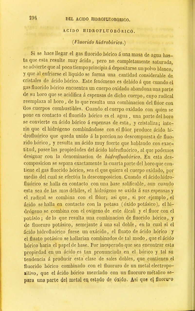 298 ACIDO HIDROFLUOBÓniCO. (Fluoríclo hiclrobórico.) Si se hace llegar el gas fliiorido bórico á una masa de agua has- ta que esta resulte muy acida, pero no completamente saturada, se advierte que al poco tiempoprincipia á depositarse un polvo blanco^ y que al enfriarse el líquido se forma una cantidad considerable de cristales de ácido bórico. Este fenómeno es debido á que cuando el gas fluorido bórico encuentra un cuerpo oxidado abandona una parte de su boro que se acidifica a espensas de dicho cuerpo, cuyo radical reemplaza al boro ^ de lo que resulta una combinación del flúor con dos cuerpos combustibles. Guando el cuerpo oxidado con quien se pone en contacto el fiuorido bórico es el agua ^ una parte del boro se convierte en ácido bórico á espensas de esta, y cristaliza ; Ínte- rin que el hidrógeno combinándose con el flúor produce ácido hi- drofluórico que queda unido á la porción no descompuesta de fluo- rido bórico^ y resulta un ácido muy fuerte que hablando con exac- titud, poséelas propiedades del ácido hidrofluórico, al que podemos designar con la denominación de hidrofluobórico. En esta des- composición se separa exactamente la cuarta parte del boro que con- tiene el gas fluorido bórico, sea el que quiera el cuerpo oxidado, por medio del cual se efectúa la descomposición. Cuando el ácidohidro- fluórico se halla en contacto con una base salificable, aun cuando esta sea de las mas débiles, el hidrógeno se oxida á sus espensas y el radical se combina con el flúor; asi que, si por ejemplo, el ácido se halla en contacto con la potasa (óxido potásico), el hi- drógeno se combina con el oxígeno de este álcali y el fluor con el potásio ; délo que resulta una combinación de fluorido bórico, y de fluoruro potásico, semejante á una sal doble, en la cual si el ácido hidrofluórico fuese un oxácido, el fluato de ácido bórico y el fluato potásico se hallarian combinados de tal modo, que el ácido bórico baria el papel de base. Por inesperado que sea encontrar esta propiedad en un ácido es tan pronunciada en el bórico y tal su tendencia á producir esta clase de sales dobles, que contienen el fluorido bórico combinado con el fluoruro de un metal electropo- sitivo, que el ácido bórico mezclado con un fluoruro metálico se- para una parte del metal en estado de óxido. Asi que el fluoru-o