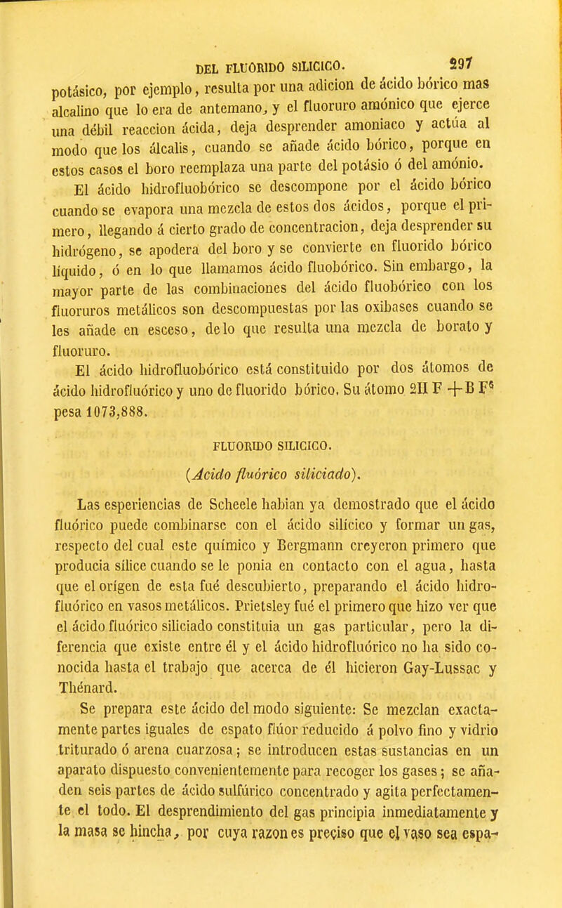 potásico, por ejemplo, rcsiilla por una adición de acido bórico mas alcalino que lo era de antemano^ y el fluoruro amónico que ejerce una débil reacción ácida, deja desprender amoniaco y actúa al modo que los álcalis, cuando se añade ácido bórico, porque en estos casos el boro reemplaza una parte del potásio ó del amónio. El ácido hidrofluobórico se descompone por el ácido bórico cuando se evapora una mezcla de estos dos ácidos, porque el pri- mero, llegando á cierto grado de concentración, deja desprender su hidrógeno, se apodera del boro y se convierte en fluorido bórico líquido, ó en lo que llamamos ácido fluobórico. Sin embargo, la mayor parte de las combinaciones del ácido fluobórico con los fluoruros metálicos son descompuestas por las oxibases cuando se les añade en esceso, délo que resulta una mezcla de borato y fluoruro. El ácido hidrofluobórico está constituido por dos átomos de ácido hidrofluórico y uno de fluorido bórico. Su átomo 2IIF -j-B F® pesa 1073,888. FLUORIDO SILICICO. {Ácido fluórico siliciado). Las esperiencias de Scheele habian ya demostrado que el ácido fluórico puede combinarse con el ácido silícico y formar un gas, respecto del cual este químico y Bergmann creyeron primero que producía sílice cuando se le ponía en contacto con el agua, hasta que el origen de esta fué descubierto, preparando el ácido liidro- fluórico en vasos metálicos. Prietsley fué el primero que hizo ver que el ácido fluórico siliciado constituía un gas particular, pero la di- ferencia que existe entre él y el ácido hidrofluórico no ha sido co- nocida hasta el trabajo que acerca de él hicieron Gay-Lussac y Thénard. Se prepara este ácido del modo siguiente: Se mezclan exacta- mente partes iguales de espato flúor reducido á polvo fino y vidrio triturado ó arena cuarzosa ; se introducen estas sustancias en un aparato dispuesto convenientemente para recoger los gases ; se aña- den seis partes de ácido sulfúrico concentrado y agita perfectamen- te el todo. El desprendimiento del gas principia inmediatamente y la masa se hincha, pof cuya razón es preciso que el vaso sea espa-