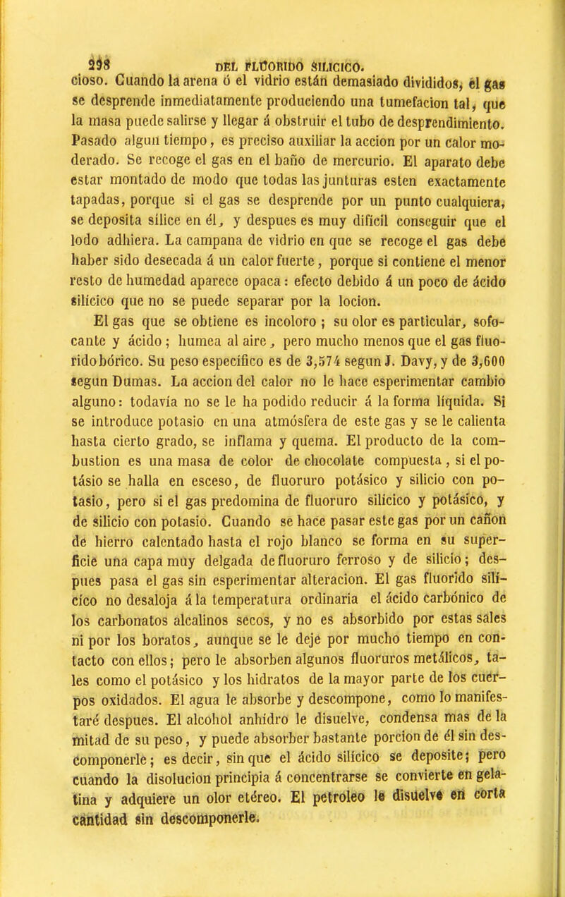 2d8 del FLÜORIbO SILICICO, cioso. Cuando la arena ó el vidrio están demasiado divididos, él gas se desprende inmediatamente produciendo una tumefacion tal, que la masa puede salirse y llegar á obstruir el tubo de desprendimiento. Pasado algún tiempo, es preciso auxiliar la acción por un calor mo- derado. Se recoge el gas en el baño de mercurio. El aparato debe estar montado de modo que todas las junturas esten exactamente tapadas, porque si el gas se desprende por un punto cualquiera, se deposita sílice en él, y después es muy difícil conseguir que el lodo adhiera. La campana de vidrio en que se recoge el gas debe haber sido desecada á un calor fuerte, porque si contiene el menor resto de humedad aparece opaca : efecto debido á un poco de ácido silícico que no se puede separar por la locion. El gas que se obtiene es incoloro ; su olor es particular, sofo- cante y ácido ; humea al aire, pero mucho menos que el gas fiuo- ridobórico. Su peso específico es de 3,574 según J. Davy, y de 3,600 según Dumas. La acción del calor no le hace esperimentar cambio alguno : todavía no se le ha podido reducir á la forma líquida. Si se introduce potasio en una atmósfera de este gas y se le calienta hasta cierto grado, se inflama y quema. El producto de la com- bustion es una masa de color de chocolate compuesta , si el po- tásio se halla en esceso, de fluoruro potásico y silicio con po- tasio , pero si el gas predomina de fluoruro silícico y potásico, y de silicio con potasio. Cuando se hace pasar este gas por un cañón de hierro calentado hasta el rojo blanco se forma en su super- ficie una capa muy delgada de fluoruro ferroso y de silicio ; des- pues pasa el gas sin esperimentar alteración. El gas fluorido silí- cico no desaloja á la temperatura ordinaria el ácido carbónico de los carbonatos alcalinos secos, y no es absorbido por estas sales ni por los boratos, aunque se le deje por mucho tiempo en con- tacto con ellos ; pero le absorben algunos fluoruros metálicos, ta- les como el potásico y los hidratos de la mayor parte de los cuer- pos oxidados. El agua le absorbe y descompone, como lo manifes- taré después. El alcohol anhidro le disuelve, condensa mas de la mitad de su peso, y puede absorber bastante porción de él sin des- componerle ; es decir, sin que el ácido silícico se deposite ; pero cuando la disolución principia á concentrarse se convierte en gela- tina y adquiere un olor etéreo. El petróleo le disuelve en corta cantidad sin descomponerle.