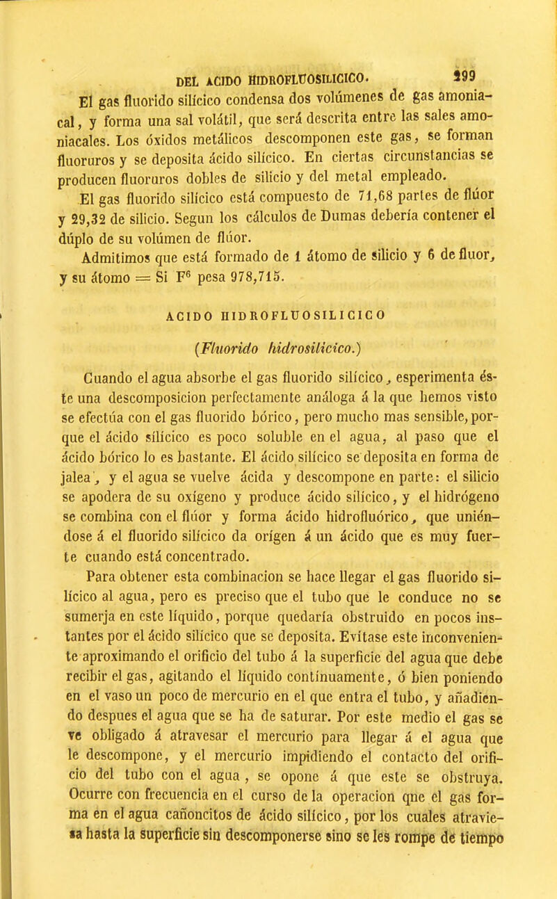 El gas fliiorido silícico condensa dos volúmenes de gas amonia- cal, y forma una sal volátil, que será descrita entre las sales amo- niacales. Los óxidos metálicos descomponen este gas, se forman fluoruros y se deposita ácido silícico. En ciertas circunstancias se producen fluoruros dobles de silicio y del metal empleado. El gas fluorido silícico está compuesto de 71,68 partes de flúor y 29,32 de silicio. Según los cálculos de Dumas debería contener el dúplo de su volúmen de flúor. Admitimos que está formado de 1 átomo de silicio y 6 de fluor^ y su átomo = Si F® pesa 978,715. ACIDO HIDROFLUOSILICICO {Fluorido hidrosilicico.) Cuando élagua absorbe el gas fluorido silícico^ esperimenta és- te una descomposición perfectamente análoga á la que hemos visto se efectúa con el gas fluorido bórico, pero mucho mas sensible,por- que el ácido silícico es poco soluble en el agua, al paso que el ácido bórico lo es bastante. El ácido silícico se deposita en forma de jalea j y el agua se vuelve ácida y descompone en parte: el silicio se apodera de su oxígeno y produce ácido silícico, y el hidrógeno se combina con el flúor y forma ácido hidrofluórico ^ que unién- dose á el fluorido silícico da origen á un ácido que es muy fuer- te cuando está concentrado. Para obtener esta combinación se hace llegar el gas fluorido si- lícico al agua, pero es preciso que el tubo que le conduce no se sumerja en este líquido, porque quedaría obstruido en pocos ins- tantes por el ácido silícico que se deposita. Evítase este inconvenien- te aproximando el orificio del tubo á la superficie del agua que debe recibir el gas, agitando el líquido continuamente, ó bien poniendo en el vaso un poco de mercurio en el que entra el tubo, y añadien- do después el agua que se ha de saturar. Por este medio el gas se ve obligado á atravesar el mercurio para llegar á el agua que le descompone, y el mercurio impidiendo el contacto del orifi- cio del tubo con el agua , se opone á que este se obstruya. Ocurre con frecuencia en el curso de la operación qne el gas for- ma en el agua cañoncitos de ácido silícico, por los cuales atravie- sa hasta la superficie sin descomponerse sino se Ies rompe de tiempo