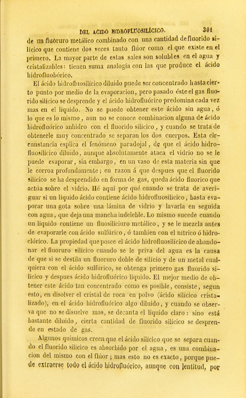 (le un fluoruro metálico combinado con una cantidad defluorido si- lícico (jue contiene dos reces tanto flúor como el que existe en el primero. La mayor parte de estas sales son solubles en el agua y cristalizables: tienen suma analogía con las que produce el ácido hidrofluobórico. El acido hidroíluosilícico diluido puede ser concentrado hasta cier- to punto por medio de la evaporación, pero pasado éste el gas fluo- rido silícico se desprende y el acido hidrofluórico predomina cada vez mas en el liquido. No se puede obtener este ácido sin agua, o lo que es lo mismo, aun no se conoce combinación alguna de ácido hidrofluórico anhidro con el fluorido silícico^ y cuando se tratado obtenerle muy concentrado se separan los dos cuerpos. Esta cir- cunstancia csplica el fenómeno paradojal, de que el ácido hidro- fluosilícico diluido, aunque absolutamente ataca el vidrio no se le puede evaporar, sin embargo, en un vaso de esta materia sin que le corroa profundamente ; en razón á que después que el fluorido silícico se ha desprendido en forma de gas, queda ácido íluorico que actúa sobre el vidrio. Ué aquí por qué cuando se trata de averi- guar si un líquido ácido contiene ácido hidroíluosilícico, basta eva- porar una gota sobre una lámina de vidrio y lavarla en seguida con agua, que deja una mancha indeleble. Lo mismo sucede cuando un líquido contiene un fluosiliciuro metálico, y se le mezcla antes de evaporarle con ácido sulfúrico, ó también con el nítrico ó hidro- clórico. La propiedad que posee el ácido hidroíluosilícico de abando- nar el fluoruro silícico cuando se le priva del agua es la causa de que si se destila un fluoruro doble de silicio y de un metal cual- quiera con el ácido sulfúrico, se obtenga primero gas fluorido si- lícico y después ácido hidrofluórico líquido. El mejor medio de ob- tener este ácido tan concentrado como es posible, consiste, según esto, en disolver el cristal de roca en polvo (ácido silícico crista-» lizado), en el ácido hidrofluórico algo diluido, y cuando se obser- va que no se disuelve mas^ se decanta el líquido claro : sino está bastante diluido ^ cierta cantidad de fluorido silícico se despren- de en estado de gas. Algunos químicos creen que el ácido silícico que se separa cuan- do el fluorido silícico es absorbido por el agua, es una combina- ción del mismo con el flúor ; mas esto no es exacto, porque pue- de extraerse todo el ácido hidrofluórico, aunque con lentitud, por