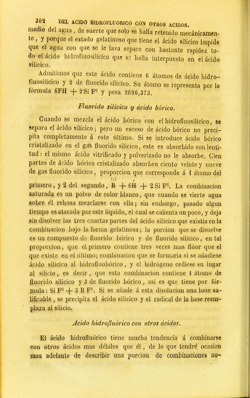 medio del agua, de suerte que solo se halla retenido mecánicamen- te , y porque el estado gelatinoso que tiene el ácido silícico impide que el agua con que se le lava separe con bastante rapidez to- do el ácido hidrofluosilícico que se halla interpuesto en el ácido silícico. Admitimos que este ácido contiene 6 átomos de ácido hidro- fiuosilícico y 2 de fluorido silícico. Su átomo se representa por la fórmula 6FH -}-2SiF® y pesa 2696,373. Fluorido silícico y ácido bórico. Cuando se mezcla el ácido bórico con el hidrofluosilícico, se separa el acido silícico ; pero un esceso de ácido bórico no preci- pita completamente á este último. Si se introduce ácido bórico cristalizado en el ga^ fluorido silícico, este es absorbido con lenti- tud : el mismo ácido vitrificado y pulverizado no le absorbe. Cien partes de ácido bórico cristalizado absorben ciento veinte y nueve de gas fluorido silícico, proporción que corresponde á 1 átomo del primero, y 2 del segundo, ¿ -f 6H -f 2SiF®. La combinación saturada es un polvo de color blanco, que cuando se vierte agua sobre él rehúsa mezclarse con ella; sin embargo, pasado algún tiempo es atacada por este líquido, el cual se calienta un poco, y deja sin disolver las tres cuartas parles del ácido silícico que existia en la combinación bajo la forma gelatinosa ; la porción que se disuelve es un compuesto de fluorido bórico y de fluorido silícico, en tal proporción, que el primero contiene 1res veces mas flúor que el que existe en el último; combinación que se formaría si se añadiese ácido silícico al hidrofluobórico, y el hidrógeno cediese su lugar al silicio, es decir, que esta combinación contiene 1 átomo de fluorido silícico y 3 de fluorido bórico, asi es que tiene por fór- mula Si F® -j- 3 B F®. Si se añade á esta disolución una base sa- üficable, se precipita el ácido silícico y el radical de la base reem- plaza al silicio. Acido hidrofluórico con otros ácidos. El ácido hidrofluórico tiene mucha tendencia á combinarse con otros ácidos mas débiles que él, de lo que tendré ocasión mas adelante de describir una porción de combinaciones no-