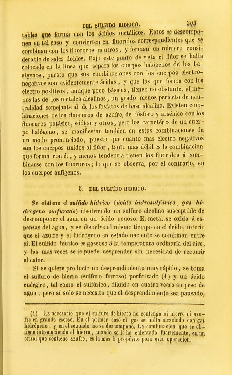 DÇt SüfcFipO BIPRIÇO. 393 ^abl#s Qpe forma con los ácidos metálicos, Estos se descompo- nen en tal caso y convierten en fluoridos correspondientes que se combinan con los fluoruros neutros, y forman un número consi- derable de sales dobles. Bajo este punto de vista el flúor se halla colocado en la linea que separa los cuerpos halógenos de los ba- sígenos, puesto que sus combinaciones con los cuerpos electro- negativos son evidentemente acidas, y que las que forma con los electro positivos, aunque poco básicas, tienen no obstante, alóme- nos las de los metales alcalinos, un grado menos perfecto de neu- tralidad semejante al de los fosfatos de base alcalina. Existen com- binaciones de los fluoruros de azufre, de fósforo y arsénico con los fluoruros potásico, sódico y otros, pero los caracteres de un cuer- po halógeno, se manifiestan también en estas combinaciones de un modo pronunciado, puesto que cuanto mas electro-negativos son los cuerpos unidos al flúor, tanto mas débil es la combinación que forma con él, y menos tendencia tienen los fluoridos á com- binarse con los fluoruros ,• lo que se observa, por el contrario, en los cuerpos anfígenos. 5. DEL SULFIDO HIDRIGO. Se obtiene el sulfido hidrico [ácido hidromlfürico, gas hi- drógeno sulfurado) disolviendo un sulfuro alcalino susceptible de descomponer el agua en un ácido acuoso. El metal se oxida á es- pensas del agua, y se disuelve al mismo tiempo en el ácido, ínterin que el azufre y el hidrógeno en estado naciente se combinan entre sí. El sulfido hidrico es gaseoso á la temperatura ordinaria del aire, y las mas veces se le puede desprender sin necesidad de recurrir al calor. Si se quiere producir un desprendimiento muy rápido, se toma el sulfuro de hierro (sulfuro ferroso) porfirizado (1) y un ácido enérgico, tal como el sulfúrico, diluido en cuatro veces su peso de agua ; pero sí solo se necesita que el desprendimiento sea pausado. (1) Es necesario que el sulfuro de hierro no contenga ni hierro ni azu- fre en grande esceso. En el primer caso el gas se halla mezclado con gas hidrógeno , y en el segundo no se descompone. La combinación que se ob- tiene introduciendo el hierro, cuando se le ha calentado fuertemente, en un crisol que contiene azufre, es la mas ó propósito para esta operación.