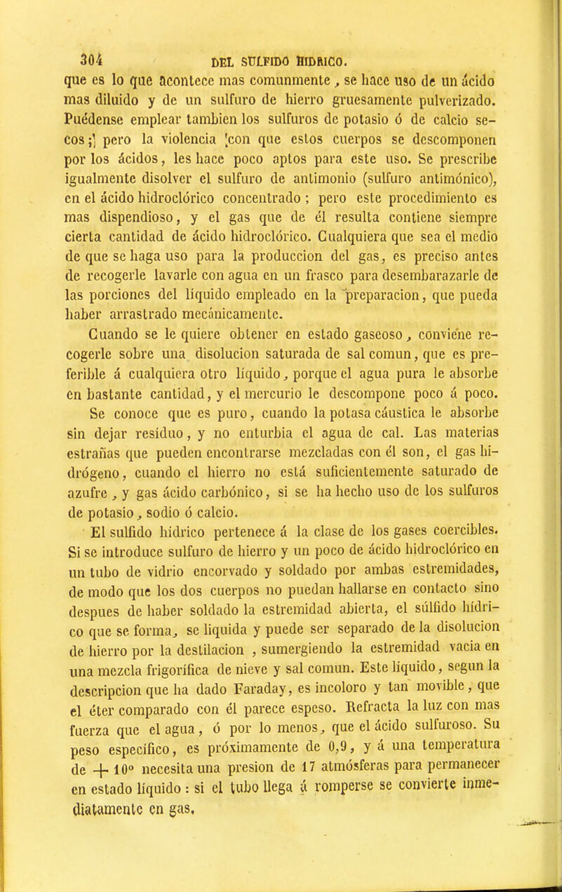 que es lo que acontece mas comunmente, se hace uso de un ácido mas diluido y de un sulfuro de hierro gruesamente pulverizado. Puédense emplear también los sulfures de potasio ó de calcio se- cos ;] pero la violencia [con que estos cuerpos se descomponen por los ácidos, les hace poco aptos para este uso. Se prescribe igualmente disolver el sulfuro de antimonio (sulfuro antimónico), en el ácido hidroclórico concentrado ; pero este procedimiento es mas dispendioso, y el gas que de él resulta contiene siempre cierta cantidad de ácido hidroclórico. Cualquiera que sea el medio de que se haga uso para la producción del gas, es preciso antes de recogerle lavarle con agua en un frasco para desembarazarle de las porciones del liquido empleado en la 'preparación, que pueda haber arrastrado mecánicamente. Cuando se le quiere obtener en estado gaseoso, conviene re- cogerle sobre una disolución saturada de sal común, que es pre- ferible á cualquiera otro líquido, porque el agua pura le absorbe en bastante cantidad, y el mercurio le descompone poco á poco. Se conoce que es puro, cuando la potasa cáustica le absorbe sin dejar residuo, y no enturbia el agua de cal. Las materias estranas que pueden encontrarse mezcladas con él son, el gas hi- drógeno, cuando el hierro no está suficientemente saturado de azufre , y gas ácido carbónico, si se ha hecho uso de los sulfuros de potasio, sodio ó calcio. El sulfido hidrico pertenece á la clase de los gases coercibles. Si se introduce sulfuro de hierro y un poco de ácido hidroclórico en un tubo de vidrio encorvado y soldado por ambas eslremidades, de modo que los dos cuerpos no puedan hallarse en contacto sino después de haber soldado la estremidad abierta, el súlíido hídri- co que se forma, se liquida y puede ser separado de la disolución de hierro por la destilación , sumergiendo la estremidad vacia en una mezcla frigorífica de nieve y sal común. Este líquido, según la descripción que ha dado Faraday, es incoloro y tan movible, que el éter comparado con él parece espeso. Refracta la luz con mas fuerza que élagua, ó por lo menos, que el ácido sulfuroso. Su peso específico, es próximamente de 0,9, y á una temperatura (Je -j- 10“ necesita una presión de 17 atmósferas para pei’manecer en estado líquido : si el tubo llega ú romperse se convierte inme- diatamente en gas.