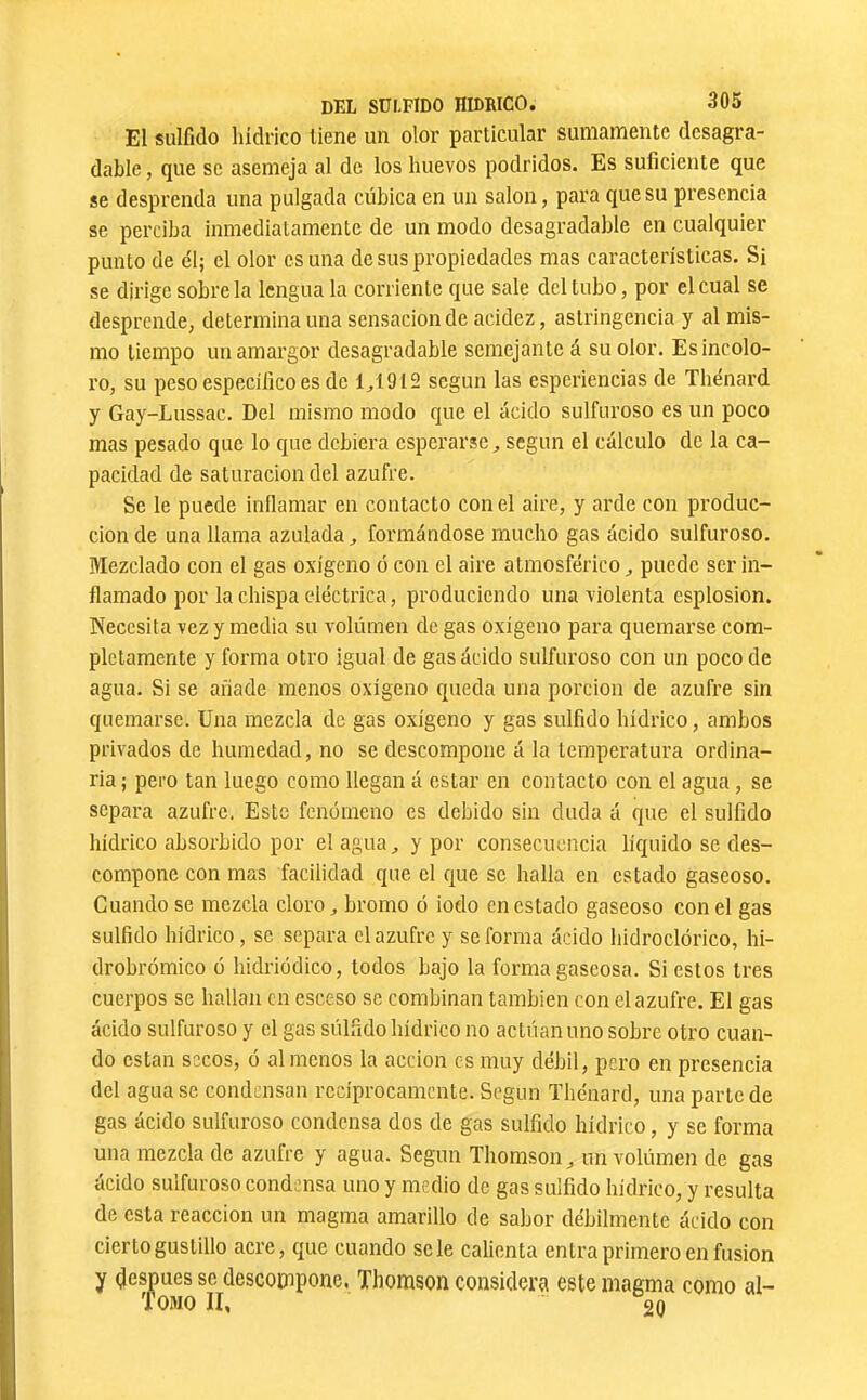 El sulfido hidrico llene un olor particular sumamente desagra- dable , que se asemeja al de los huevos podridos. Es suficiente que se desprenda una pulgada cúbica en un salon, para que su presencia se perciba inmediaLamente de un modo desagradable en cualquier punto de él; el olor es una de sus propiedades mas características. Si se dirige sobre la lengua la corriente que sale del tubo, por el cual se desprende, determina una sensación de acidez, astringencia y al mis- mo tiempo un amargor desagradable semejante á su olor. Es incolo- ro, su peso específico es de 1^1912 según las esperiencias de Thénard y Gay-Lussac. Del mismo modo que el ácido sulfuroso es un poco mas pesado que lo que debiera esperarse, según el cálculo de la ca- pacidad de saturación del azufre. Se le puede inllamar en contacto con el aire, y arde con produc- ción de una llama azulada, formándose mucho gas ácido sulfuroso. Mezclado con el gas oxígeno ó con el aire atmosférico, puede ser in- flamado por la chispa eléctrica, produciendo una violenta esplosion. Necesita vez y media su volúraen de gas oxigeno para quemarse com- pletamente y forma otro igual de gas ácido sulfuroso con un poco de agua. Si se añade menos oxígeno cpieda una porción de azufre sin quemarse. Una mezcla de gas oxígeno y gas sulfido hídrico, ambos privados de humedad, no se descompone á la temperatura ordina- ria ; pero tan luego como llegan á estar en contacto con el agua , se separa azufre. Este fenómeno es debido sin duda á que el sulfido hídrico absorbido por el agua, y por consecuencia líquido se des- compone con mas facilidad que el c]ue se halla en estado gaseoso. Cuando se mezcla cloro, bromo ó iodo en estado gaseoso con el gas sulfido hidrico, se separa el azufre y se forma ácido hidroclórico, hi- drohrómico ó hidriodico, todos bajo la forma gaseosa. Si estos 1res cuerpos se hallan en esceso se combinan también con el azufre. El gas ácido sulfuroso y el gas sulfido hídrico no actúan uno sobre otro cuan- do están socos, ó al menos la acción es muy débil, pero en presencia del agua se condensan recíprocamente. Según Thénard, una parte de gas ácido sulfuroso condensa dos de gas sulfido hídrico, y se forma una mezclado azufre y agua. Según Thomson, imvolúmen de gas ácido sulfuroso condensa uno y medio de gas sulfido hidrico, y resulta de esta reacción un magma amarillo de sabor débilmente ácido con cierto gustillo acre, cjue cuando se le calienta entra primero en fusion y después se descompone, Thomson considera este magma como al- Tomo II, 20