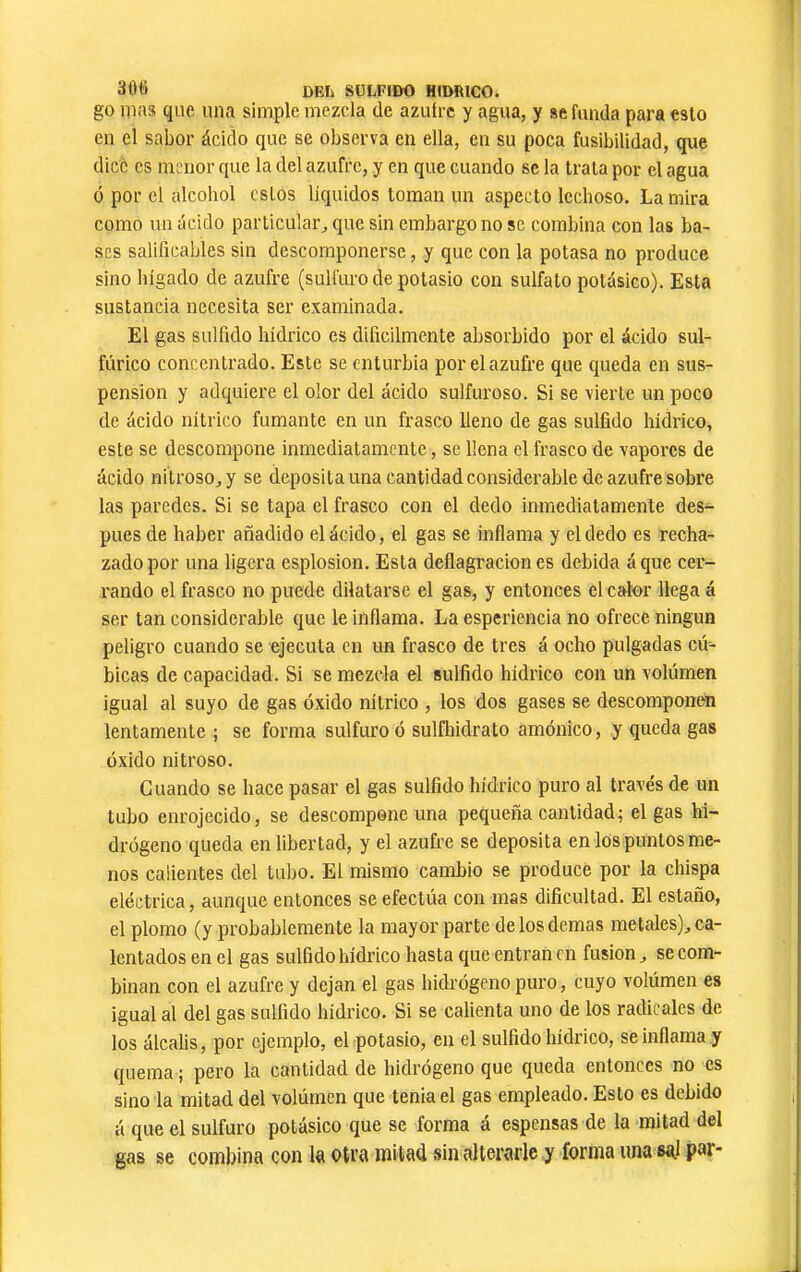 30ti DEIi SULFIDO HfDRlCO. go mais que una simple mezcla de azufre y agua, y se funda para esto en el sabor ácicío que se observa en ella, en su poca fusibilidad, que dice CS menor que la del azufre, y en que cuando se la trata por el agua ó por el alcohol estos líquidos toman un aspecto lechoso. La mira como un ácido particular^ que sin embargo no se combina con las ba- ses salificables sin descomponerse, y que con la potasa no produce sino hígado de azufre (sulfuro de potasio con sulfato potásico). Esta sustancia necesita ser examinada. El gas sulfido hídrico es difícilmente absorbido por el ácido sul- fúrico concentrado. Este se enturbia por el azufre que queda en sus- pension y adquiere el olor del ácido sulfuroso. Si se vierte un poco de ácido nítrico fumante en un frasco lleno de gas sulfido hídrico, este se descompone inmediatamente, se llena el frasco de vapores de ácido nitroso, y se deposita una cantidad considerable de azufre sobre las paredes. Si se tapa el frasco con el dedo inmediatamente des- pués de haber añadido el ácido, el gas se inflama y el dedo es recha- zado por una ligera esplosion. Esta deflagraciones debida áque cer- rando el frasco no puede dilatarse el gas, y entonces el calor llega á ser tan considerable que le inflama. La esperiencia no ofrece ningún peligro cuando se ejecuta en un frasco de tres á ocho pulgadas cú- bicas de capacidad. Si se mezcla el sulfido hídrico con un volumen igual al suyo de gas óxido nítrico , los dos gases se descomponen lentamente ; se forma sulfuro ó sulfhidrato amónico, y queda gas óxido nitroso. Guando se hace pasar el gas sulfido hídrico puro al través de un tubo enrojecido, se descompone una pequeña cantidad; el gas hi- drógeno queda en libertad, y el azufre se deposita en los puntos me- nos calientes del tubo. El mismo cambio se produce por la chispa eléctrica, aunque entonces se efectúa con mas dificultad. El estaño, el plomo (y probablemente la mayor parte de los demas metales), ca- lentados en el gas sulfidohidrico hasta que entran en fusion, se com- binan con el azufre y dejan el gas hidrógeno puro, cuyo volúmen es igual al del gas sulfido hídrico. Si se calienta uno de los radicales de los álcalis, por ejemplo, el potasio, en el sulfidohidrico, se inflama y quema ; pero la cantidad de hidrogeno que queda entonces no es sino la mitad del volúmen que tenia el gas empleado. Esto es debido á que el sulfuro potásico que se forma á espensas de la mitad del gas se combina con la otra mitad sin alterarle y forma una sgl par-