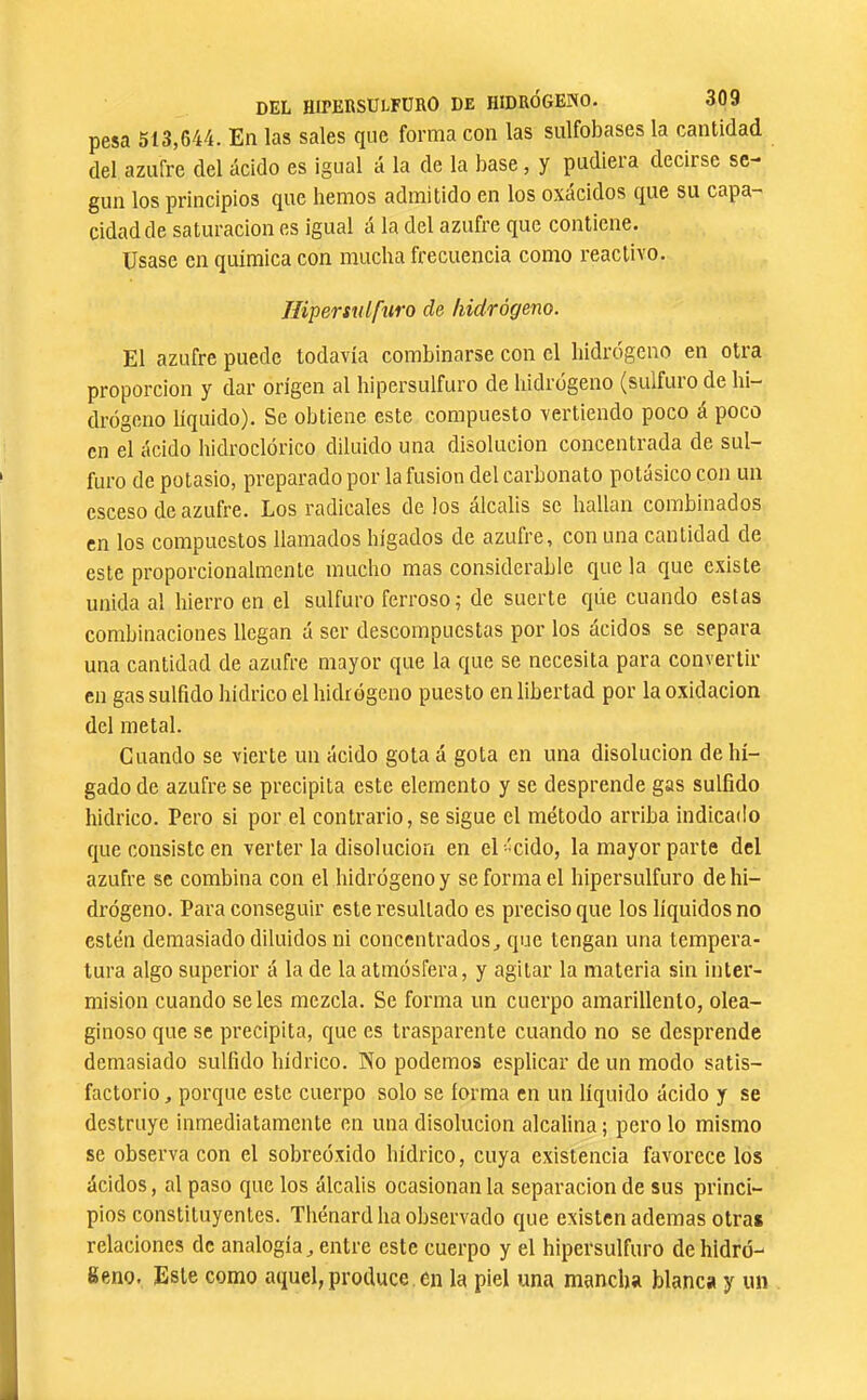 pesa 513,644. En las sales que forma con las sulfobases la cantidad del azufre del ácido es igual á la de la base, y pudiera decirse se- gún los principios que hemos admitido en los oxácidos que su capa- cidad de saturación es igual á la del azufre que contiene. Usase en química con mucha frecuencia como reactivo. líipersidfuro de hidrógeno. El azufre puede todavía combinarse con el hidrógeno en otra proporción y dar origen al hipersulfuro de hidrógeno (sulfuro de hi- drógeno líquido). Se obtiene este compuesto vertiendo poco á poco en el ácido hidroclórico diluido una disolución concentrada de sul- furo de potasio, preparado por la fusion del carbonato potásico con un csceso de azufre. Los radicales de los álcalis se hallan combinados en los compuestos llamados hígados de azufre, con una cantidad de este proporcionalmcnte mucho mas considerable que la que existe unida al hierro en el sulfuro ferroso; de suerte que cuando estas combinaciones llegan á ser descompuestas por los ácidos se separa una cantidad de azufre mayor que la que se necesita para convertir en gas sulfido bídrico el hidrógeno puesto en libertad por la oxidación del metal. Cuando se vierte un ácido gotaá gota en una disolución de hí- gado de azufre se precipita este elemento y se desprende gas sulfido hidrico. Pero si por el contrario, se sigue el método arriba indicado que consiste en verter la disolución en el-'Cido, la mayor parte dcl azufre se combina con el hidrógeno y se forma el hipersulfuro de hi- drógeno. Para conseguir este resultado es preciso que los líquidos no estén demasiado diluidos ni concentrados^ que tengan una tempera- tura algo superior á la de la atmósfera, y agitar la materia sin inter- misión cuando seles mezcla. Se forma un cuerpo amarillento, olea- ginoso que se precipita, que es trasparente cuando no se desprende demasiado sulfido hidrico. Ko podemos esplicar de un modo satis- factorio , porque este cuerpo solo se forma en un líquido ácido y se destruye inmediatamente en una disolución alcalina ; pero lo mismo se observaron el sobreóxido bídrico, cuya existencia favorece los ácidos, al paso que los álcalis ocasionan la separación de sus princi- pios constituyentes. Thénard ha observado que existen ademas otras relaciones de analogía ^ entre este cuerpo y el hipersulfuro de hidró- geno. Este como aquel, produce , en la piel una mancha blanca y un