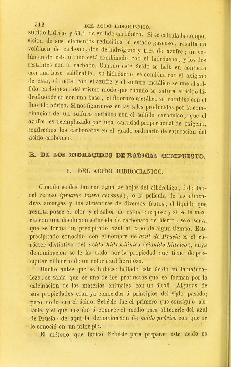 sulhdo hidrico y 69^1 de sulfido carbónico. SI se calcula la coinpo sicion de sus elementos reducidos al estado gaseoso, resulta un volumen de carbono, dos de hidrógeno y tres de azufre ; un vo- lumen de este ultimo está combinado con el hidrógeno, y los dos restantes con el carbono. Guando este ácido se halla en contacto con una base saliíicablc ^ su hidrógeno se combina con el oxígeno de esta, el metal con el azufre y el sulfuro metálico se une al sul- fido carbónico , del mismo modo que cuando se satura el ácido hi- drofluobórico con una base , el fluoruro metálico se combina con el fluorido bórico. Si nos figuramos en las sales producidas por la com- binación de un sulfuro metálico con el sulfido carbónico ^ que el azufre es reemplazado por una cantidad proporcional de oxigeno, tendremos los carbonatos en el grado ordinario de saturación del ácido carbónico. ü. DE EOS HÏDBJieïDOS DE SQMï'ÜESTO. 1. DEL AGIDO HIDROGIAOTCO. Cuando se destilan con agua las hojas del albérchigo^ ó del lau- rel cerezo (prunus lauro cerasus ), ó la película de las almen- dras amargas y las almendras de diversos frutos, el líquido que resulta posee el olor y el sabor de estos cuerpos; y si se le mez- cla con una disolución saturada de carbonato de hierro , se observa que se forma un precipitado azul al cabo de algún tiempo. Este precipitado conocido con el nombre de aziil de Prusia es el ca- rácter distintivo del ácido hidrocidnico {cianido liidrico ), cuya denominación se le ha dado por la propiedad que tiene de pre- cipitar el hierro de un color azul hermoso. Mucho antes que se hubiese hallado este ácido en la natura- leza, se sabia que es uno de los productos que se forman por la calcinación de las materias animales con un álcali. Algunas de sus propiedades eran ya conocidas á principios del siglo pasado; pero no lo era el ácido. Scheele fue el primero que consiguió ais- larle, y el que nos dió á conocer el medio para obtenerle del azul de Prusia : de aquí la denominación de ácido prúsico con que se le conoció en un principio. El método que indicó Sebéele para preparar este ácido es