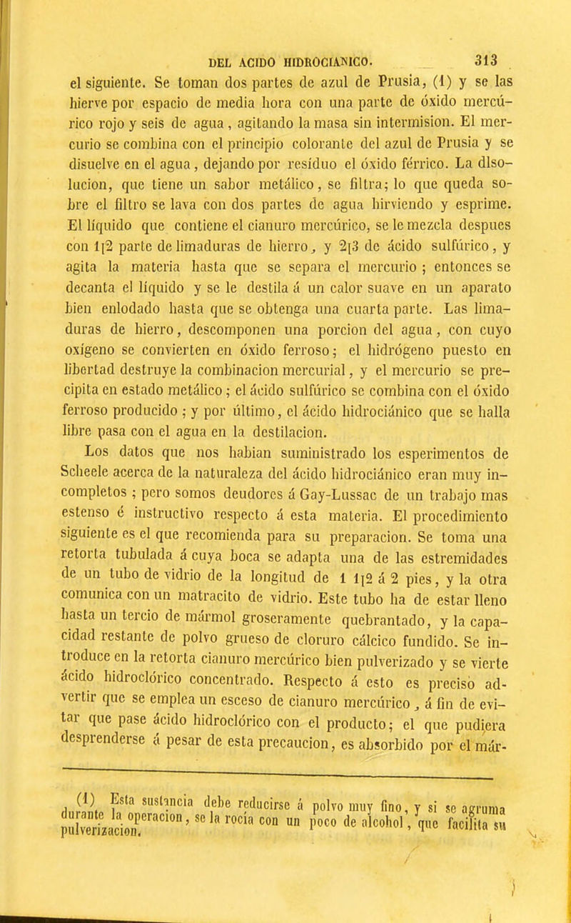 DEL ACIDO HIDROGIAKICO. 313 el siguiente. Se toman dos partes de azul de Prusia, (1) y se las hierve por espacio de media hora con una parte de óxido mercú- rico rojo y seis de agua , agitando la masa sin intermisión. El mer- curio se combina con el principio colorante del azul de Prusia y se I disuelve en el agua, dejando por residuo el oxido férrico. La diso- lución, que tiene un sabor metálico, se filtra^ lo que queda so- bre el filtro se lava con dos partes de agua hirviendo y esprime. El líquido que contiene el cianuro mercúrico, se le mezcla después con 1J2 parte de limaduras de hierro ^ y 2[3 de ácido sulfúrico, y agita la materia hasta que se separa el mercurio ; entonces se decanta el líquido y se le destila á un calor suave en un aparato ' bien enlodado hasta que se obtenga una cuarta parte. Las lima- duras de hierro, descomponen una porción del agua, con cuyo oxígeno se convierten en óxido ferroso; el hidrógeno puesto en libertad destruye la combinación mercurial, y el mercurio se pre- cipita en estado metálico ; el ácido sulfúrico se combina con el óxido ferroso producido ; y por último, el ácido hidrociánico que se halla libre pasa con el agua en la destilación. Los datos que nos habían suministrado los esperimentos de Scheele acerca de la naturaleza del ácido hidrociánico eran muy in- completos ; pero somos deudores á Gay-Lussac de un trabajo mas estenso é instructivo respecto á esta materia. El procedimiento siguiente es el que recomienda para su preparación. Se toma una retorta tubulada á cuya boca se adapta una de las estremidades de un tubo de vidrio de la longitud de 1 á 2 pies, y la otra comunica con un inatracito de vidrio. Este tubo ha de estar lleno hasta un tercio de mármol groseramente quebrantado, y la capa- cidad restante de polvo grueso de cloruro cálcico fundido. Se in- tioduce en la retorta cianuro mercúrico bien pulverizado y se vierte ácido hidroclórico concentrado. Respecto á esto es precisó ad- vertir que se emplea un esceso de cianuro mercúrico ^ á fin de evi- tar que pase ácido hidroclórico con el producto ; el que pudiera desprenderse á pesar de esta precaución, es absorbido por el már- í]i.r!¿n *“sl3ncia debe reducirse á polvo muy fino, y si se agruma pidverLcio^r'^'''^*”’ alcohol, que facifita su