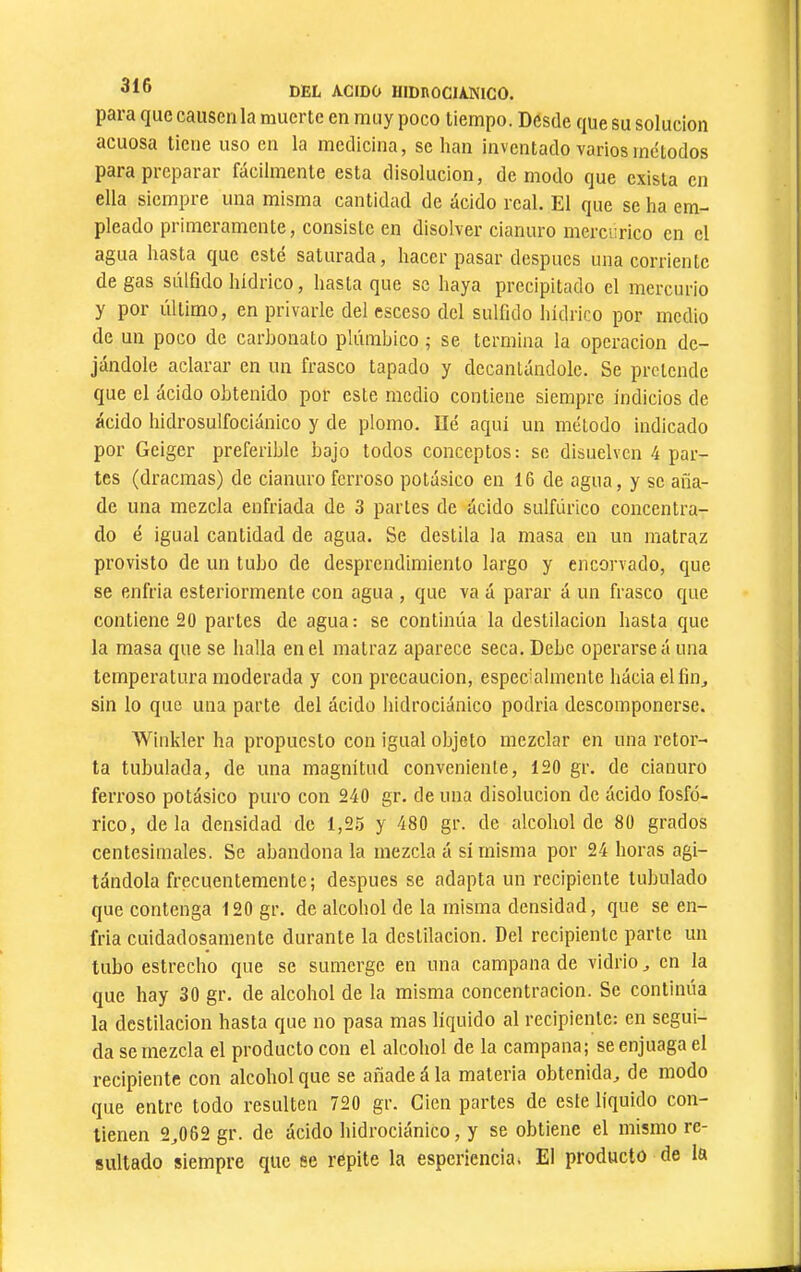 para que causen la muerte en muy poco tiempo. Desde que su solución acuosa tiene uso en la medicina, se han inventado varios métodos para preparar fácilmente esta disolución, de modo que exista en ella siempre una misma cantidad de ácido real. El que se ha em- pleado primeramente, consiste en disolver cianuro mercúrico en el agua hasta que esté saturada, hacer pasar después una corriente de gas súlfido hídrico, hasta que se haya precipitado el mercurio y por último, en privarle del esceso del sulfido hídrico por medio de un poco de carbonato plúmbico ; se termina la operación de- jándole aclarar en un frasco tapado y decantándole. Se pretende que el ácido obtenido por este medio contiene siempre indicios de ácido hidrosulfociánico y de plomo. lié aquí un método indicado por Gciger preferible bajo todos conceptos: se disuelven 4 par- tes (dracmas) de cianuro ferroso potásico en 16 de agua, y se aña- de una mezcla enfriada de 3 partes de ácido sulfúrico concentra- do é igual cantidad de agua. Se destila la masa en un matraz provisto de un tubo de desprendimiento largo y encorvado, que se enfria csteriormente con agua , que va á parar á un frasco que contiene 20 partes de agua: se continúa la destilación hasta que la masa que se halla en el matraz aparece seca. Debe operarse á una temperatura moderada y con precaución, especialmente hácia ellin^ sin lo que una parte del ácido hidrociánico podria descomponerse. Winkler ha propuesto con igual objeto mezclar en una retor- ta tubulada, de una magnitud conveniente, 120 gr. de cianuro ferroso potásico puro con 240 gr. de una disolución de ácido fosfó- rico, déla densidad de 1,25 y 480 gr. de alcohol de 80 grados centesimales. Se abandona la mezcla á sí misma por 24 horas agi- tándola frecuentemente; después se adapta un recipiente tubulado que contenga 120 gr. de alcohol de la misma densidad, que se en- fria cuidadosamente durante la destilación. Del recipiente parte un tubo estrecho que se sumerge en una campana de vidrio ^ en la que hay 30 gr. de alcohol de la misma concentración. Se continúa la destilación hasta que no pasa mas líquido al recipiente: en segui- da se mezcla el producto con el alcohol de la campana; se enjuaga el recipiente con alcohol que se añade á la materia obtenida, de modo que entre todo resulten 720 gr. Cien partes de este líquido con- tienen 2,062 gr. de ácido hidrociánico, y se obtiene el mismo re- sultado siempre que se repite la esperienciat El producto de la i