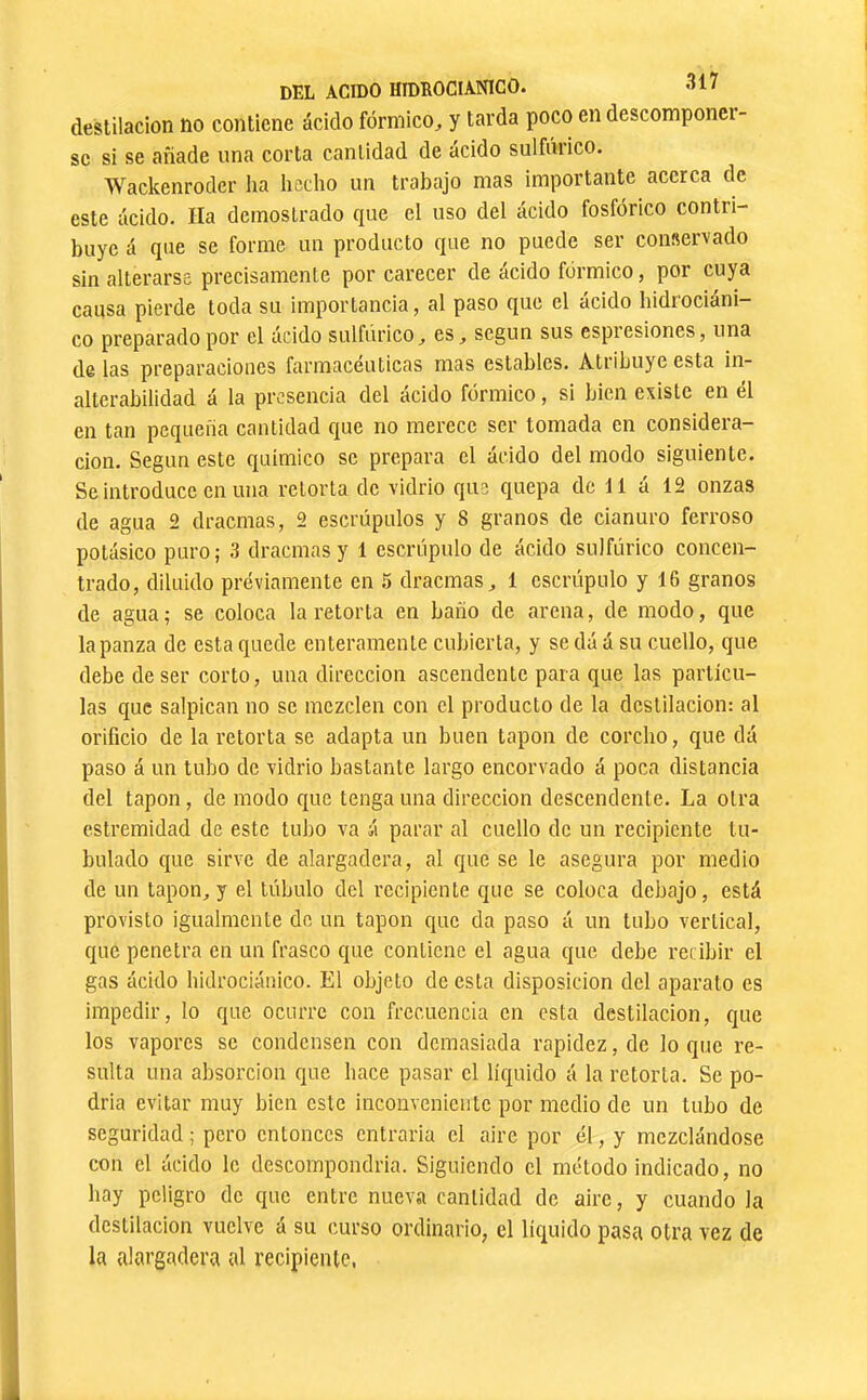 destilación no contiene ácido fórmico^ y tarda poco en descomponci- se si se añade una corta cantidad de ácido sulfúrico. Wackenrodcr lia hecho un trabajo mas importante acerca de este ácido. lia demostrado que el uso del ácido fosfórico contri- buye á que se forme un producto que no puede ser conservado sin alterarse precisamente por carecer de ácido fórmico, por cuya causa pierde toda su importancia, al paso que el ácido hidrociáni- co preparado por el ácido sulfúrico, es, según sus espiesiones, una de las preparaciones farmacéuticas mas estables. Atribuye esta in- alterabilidad á la presencia del ácido fórmico, si bien existe en él en tan pequeña cantidad que no merece ser tomada en considera- ción. Según este químico se prepara el ácido del modo siguiente. Se introduce en una retorta de vidrio que quepa de 11 á 12 onzas de agua 2 dracmas, 2 escrúpulos y 8 granos de cianuro ferroso potásico puro; 3 dracmas y 1 escrúpulo de ácido sulfúrico concen- trado, diluido préviamente en 5 dracmas, 1 escrúpulo y 16 granos de agua; se coloca la retorta en baño de arena, de modo, que tapanza de esta quede enteramente cubierta, y se dá á su cuello, que debe de ser corto, una dirección ascendente para que las partícu- las que salpican no se mezclen con el producto de la destilación: al orificio de la retorta se adapta un buen tapón de corcho, que dá paso á un tubo de vidrio bastante largo encorvado á poca distancia del tapón, de modo que tenga una dirección descendente. La otra estremidad de este tubo va á parar al cuello de un recipiente tu- bulado que sirve de alargadera, al que se le asegura por medio de un tapón, y el túbulo del recipiente que se coloca debajo, está provisto igualmente de un tapón que da paso á un tubo vertical, que penetra en un frasco que contiene el agua que debe recibir el gas ácido hidrociáaico. El objeto de esta disposición del aparato es impedir, lo que ocurre con frecuencia en esta destilación, que los vapores se condensen con demasiada rapidez, de lo que re- sulta una absorción que hace pasar el líquido á la retorta. Se po- dría evitar muy bien este inconveniente por medio de un tubo de seguridad; pero entonces entrarla el aire por él, y mezclándose con el ácido le descompondría. Siguiendo el método indicado, no hay peligro de que entre nueva cantidad de aire, y cuando la destilación vuelve á su curso ordinario, el lícjuido pasa otra vez de la alargadera al recipiente,