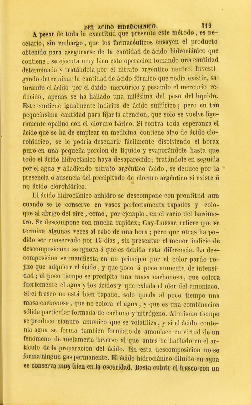 DEL ACIDO HIDROCIAHICÔ. ^ SI9 A pfcsar (le toda la exactitud que presenta este método, es ne- cesario, sin embargo, que los farmacéuticos ensayen el producto obtenido para asegurarse de la cantidad de ácido hidrociánico que contiene ; se ejecuta muy bien esta operación tomando una cantidad determinada y tratándola por el nitrato argéntico neutro. Investi- gando determinar la cantidad de ácido fórmico que podia existir, sa- turando el ácido por el óxido mercúrico y pesando el mercurio i'e- ducido, apenas se ha hallado una milésima del peso del liquido. Este contiene igualmente indicios de ácido sulfúrico ; pero en tan pequeñísima cantidad para fijar la atención, que solo se vuelve lige- ramente opalino con el cloruro bárico. Si contra toda esperanza el ácido que se ha de emplear en medicina contiene algo de ácido clo- rohídrico, se le podria descubrir fácilmente disolviendo el borax puro en una pequeña porción de líquido y evaporándole hasta que todo el ácido hidrociánico haya desaparecido ; tratándole en seguida por el agua y añadiendo nitrato argéntico ácido, se deduce por la presencia ó ausencia del precipitado de cloruro argéntico si existe ó no ácido clorohídrico. El ácido hidrociánico anhidro se descompone con prontitud aun cuando se le conserve en vasos perfectamenta tapados y colo- que al abrigo del aire ^ como, por ejemplo, en el vacío del baróme- tro. Se descompone con mucha rapidez ; Gay-Lussac refiere que se termina algunas veces al cabo de una hora ; pero que otras ha po- dido ser conservado por 15 dias ^ sin presentar el menor indicio de descomposición : se ignora á qué es debida esta diferencia. La des- composición se manifiesta en un principio por el color pardo ro- jizo que adquiere el ácido, y que poco á poco aumenta de intensi- dad ; al poco tiempo se precipita una masa carbonosa, que colora fuertemente el agua y los ácidos y que exhala el olor del amoniaco. Si el frasco no está bien tapado, solo queda al poco tiempo una masa carbonosa, que no colora el agua, y que es una combinación sólida particular formada de carbono y nitrógeno. Al mismo tiempo se produce cianuro amónico que se volatiliza, y si el ácido conte- nia agua se forma también formiato de amoniaco en virtud de un fenómeno de metameria inverso al que antes he hablado en el ar- tículo de la preparación del ácido. En esta descomposición no se forma ningún gas permanente. El ácido hidrociánico diluido en agua Bc conserva muy bien en la oscuridad. Basta cubrir cil frasco con un
