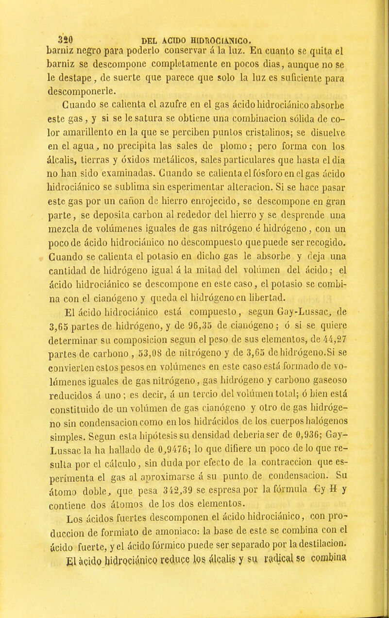 barniz negro para poderlo conservar á la luz. En cuanto se quita el barniz se descompone completamente en pocos dias, aunque no se le destape, de suerte que parece que solo la luz es suficiente para descomponerle. Cuando se calienta el azufre en el gas ácidohidrociúnicoabsorbe este gas, y si se le satura se obtiene una combinación solida de co- lor amarillento en la que se perciben puntos cristalinos; se disuelve en el agua ^ no precipita las sales de plomo ; pero forma con los álcalis, tierras y óxidos metálicos, sales particulares que basta eldia no ban sido examinadas. Guando se calienta el fósforo en el gas ácido bidrociánico se sublima sin esperimentar alteración. Si se bace pasar este gas por un cañón de hierro enrojecido, se descompone en gran parte, se deposita carbon al rededor del hierro y se desprende una mezcla de volúmenes iguales de gas nitrógeno é hidrógeno, con un poco de ácido bidrociánico no descompuesto que puede ser recogido. Guando se calienta el potasio en dicho gas le absorbe y deja una cantidad de hidrógeno igual á la mitad del volümen del ácido; el ácido bidrociánico se descompone en este caso, el potasio se combi- na con el cianógeno y queda el hidrógeno en libertad. El ácido bidrociánico está compuesto, según Gay-Lussac, de 3,65 partes de hidrógeno, y de 96,35 de cianógeno; ó si se quiere determinar su composición según el peso de sus elementos, de 44,27 partes de carbono , 53,08 de nitrógeno y de 3,65 de hidrógeno.Si se convierten estos pesos en volúmenes en este caso está formado de vo- lúmenes iguales de gas nitrógeno, gas hidrógeno y carbono gaseoso reducidos á uno ; es decir, á un tercio del volúrnen total; ó bien está constituido de un volúmen de gas cianógeno y otro de gas hidróge- no sin condensación como en los hidrácidos de los cuerpos halógenos simples. Según esta hipótesis su densidad debería ser de 0,936; Gay- Lussacla ha hallado de 0^9476; lo que difiere un poco cielo que re- sulta por el cálculo, sin duda por efecto de la contracción que es- perímenta el gas al aproximarse á su punto de condensación. Su átomo doble, c¡ue pesa 342,39 secspresapor la fórmula €y H y contiene dos átomos de los dos elementos. Los ácidos fuertes descomponen el ácido bidrociánico, con pro- ducción de foriniato de amoniaco: la base de este se combina con el ácido fuerte, y el ácido fórmico puede ser separado por la destilación. El àçido bidrQciánico reduce los álcalis y su racUcal se combina