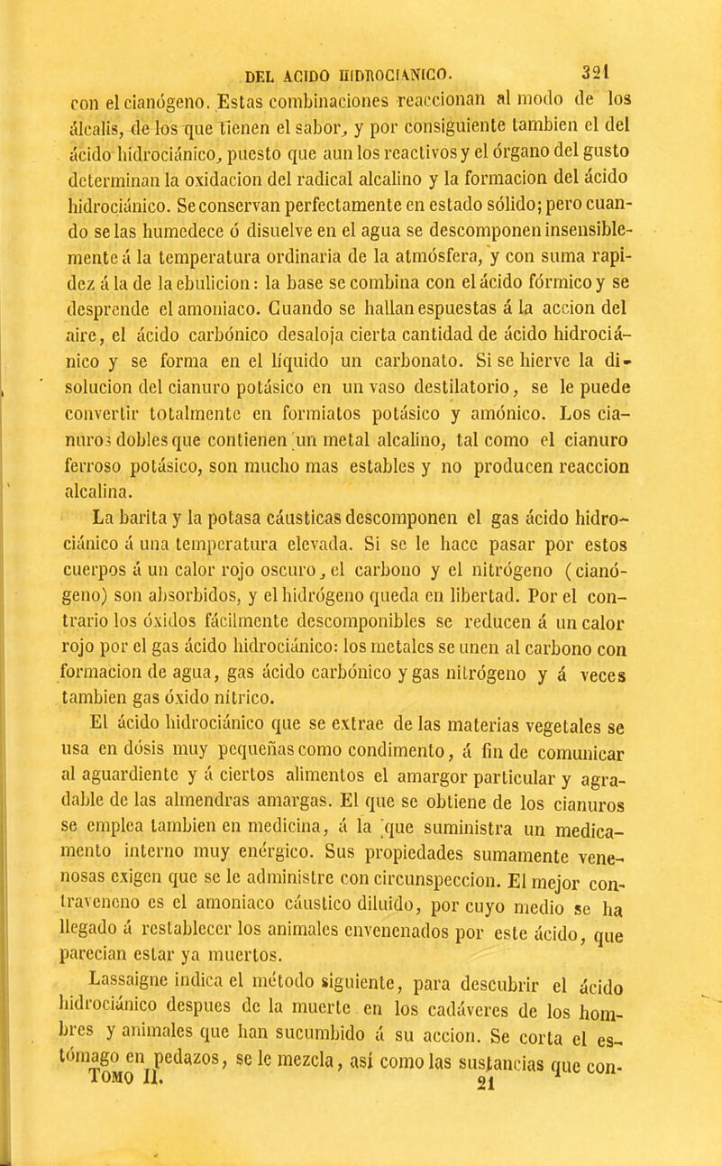 con elcianógeno. Estas combinaciones reaccionan al modo de los iUcalis, de los que tienen el sabor^ y por consiguiente también el del ácido hidrociánico^ puesto que aun los reactivos y el órgano del gusto determinan la oxidación del radical alcalino y la formación del ácido hidrociánico. Se conservan perfectamente en estado sólido; pero cuan- do se las humedece ó disuelve en el agua se descomponen insensible- mente á la temperatura ordinaria de la atmósfera, y con suma rapi- dez á la de la ebulición : la base se combina con el ácido fórmico y se desprende el amoniaco. Guando se hallanespuestas á la acción del aire, el ácido carbónico desaloja cierta cantidad de ácido hidrociá- nico y se forma en el líquido un carbonato. Si se hierve la di- solución del cianuro potásico en un vaso destilatorio, se le puede convertir totalmente en formiatos potásico y amónico. Los cia- nuros dobles que contienen un metal alcalino, tal como el cianuro ferroso potásico, son mucho mas estables y no producen reacción alcalina. La barita y la potasa cáusticas descomponen el gas ácido hidro- ciánico á una temperatura elevada. Si se le hace pasar por estos cuerpos á un calor rojo oscuro, el carbono y el nitrógeno (cianó- geno) son absorbidos, y el hidrógeno queda en libertad. Por el con- trario los óxidos fácilmente descomponibles se reducen á un calor rojo por el gas ácido hidrociánico: los metales se unen al carbono con formación de agua, gas ácido carbónico y gas nitrógeno y á veces también gas óxido nítrico. El ácido hidrociánico que se extrae de las materias vegetales se usa en dósis muy pequeñas como condimento, á fin de comunicar al aguardiente y á ciertos alimentos el amargor particular y agra- dable de las almendras amargas. El que se obtiene de los cianuros se emplea también en medicina, á la jque suministra un medica- mento interno muy enérgico. Sus propiedades sumamente vene- nosas exigen que se le administre con circunspección. El mejor con- traveneno es el amoniaco cáustico diluido, por cuyo medio se ha llegado á restablecer los animales envenenados por este ácido, que parecian estar ya muertos. Lassaigne indica el método siguiente, para descubrir el ácido hidrociánico después de la muerte en los cadáveres de los hom- bres y animales que han sucumbido á su acción. Se corta el es- tomago en pedazos, se le mezcla, así como las sustancias que con- lOMO IL 91 ^