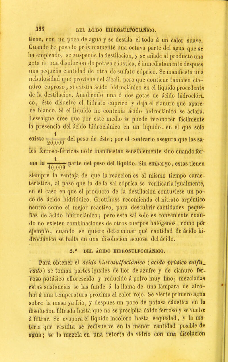 35^ DEL ACIDÓ niDROSÜLFOCIAmcO. llene, con un poco de agua y se desLiía el todo á un calor suave. Cuando ha pasado proximarnenlc una octava parte dcl agua que se ha empleado, se suspende la destilación, y se añade al producto una gota de una disolución de potasa c¿íuslica, é inmediatamente después una pequeña cantidad de otra de sulfato cúprico. Se manifiesta una nebulosidad que proviene del álcali, pero que contiene también cia- nuro cuproso, si existía ácido hidrociánico en el líquido procedente de la destilación. Añadiendo una o dos gotas de ácido hidroclori. co, éste disuelve el hidrato cúprico y deja el cianuro que apare- ce blanco. Si el líquido no contenia ácido hidrociánico se aclara. Lessaigne cree que por este medio se puede reconocer fácilmente la presencia del ácido hidrociánico en un líquido, en el que solo 1 existe del peso de éste; por el contrario asegura que las sa- les férroso-férricás íióle manifiestan Sensiblemente sino cuando for- 1 TTTirr P‘**'*’® líquido. Sin embargo, estas tienen i 0,000 siempre la ventaja de que la reacción es al mismo tiempo Carac- terística, al paso que la de la sal cúprica se verificíiria igualmente, en el caso en que el producto de la destilación contuviese un po- co de ácido hidriodico. Grotthuss recomienda el nitrato argéntico neutro como el mejor reactivo, para descubrir ceántidades peque- ñas de ácido hidrociánico ; pero esta sal solo es conveniente cuan- do no existen combinaciones de otros cuerpos halógenos, como pOr ejemplo, cuando se quiere determinar qué cantidad de ácido hi- dróciánico se halla en una disolución acuosa del ácido. 2.® DEL ÁCIDO HIDROSÜLFOCIÁNICO. Pará obtener el ácido liidrosulfociánico (acido prúsico sulfu^ rádo ) se toman partes iguales de flor de azufre y de cianuro fer- roso potásico eflorescido y reducido á polvo muy fino; mezcladas estas sustancias se las funde á la llama de una lámpara de alco- hol á una temperatura próxima al calor rojo. Se vierte primero agua sobre la masa ya fria, y después un poco de potasa cáustica en la disolución filtrada hasta que no Se precipita óxido ferroso y se vuelve á filtrar. Se evapora él líquido incoloro hasta sequedad, y la ma- teria que resúltá se redisuelve en la menor cantidad posible de agua I se la mezcla ën una retorta de vidrio con una disolución