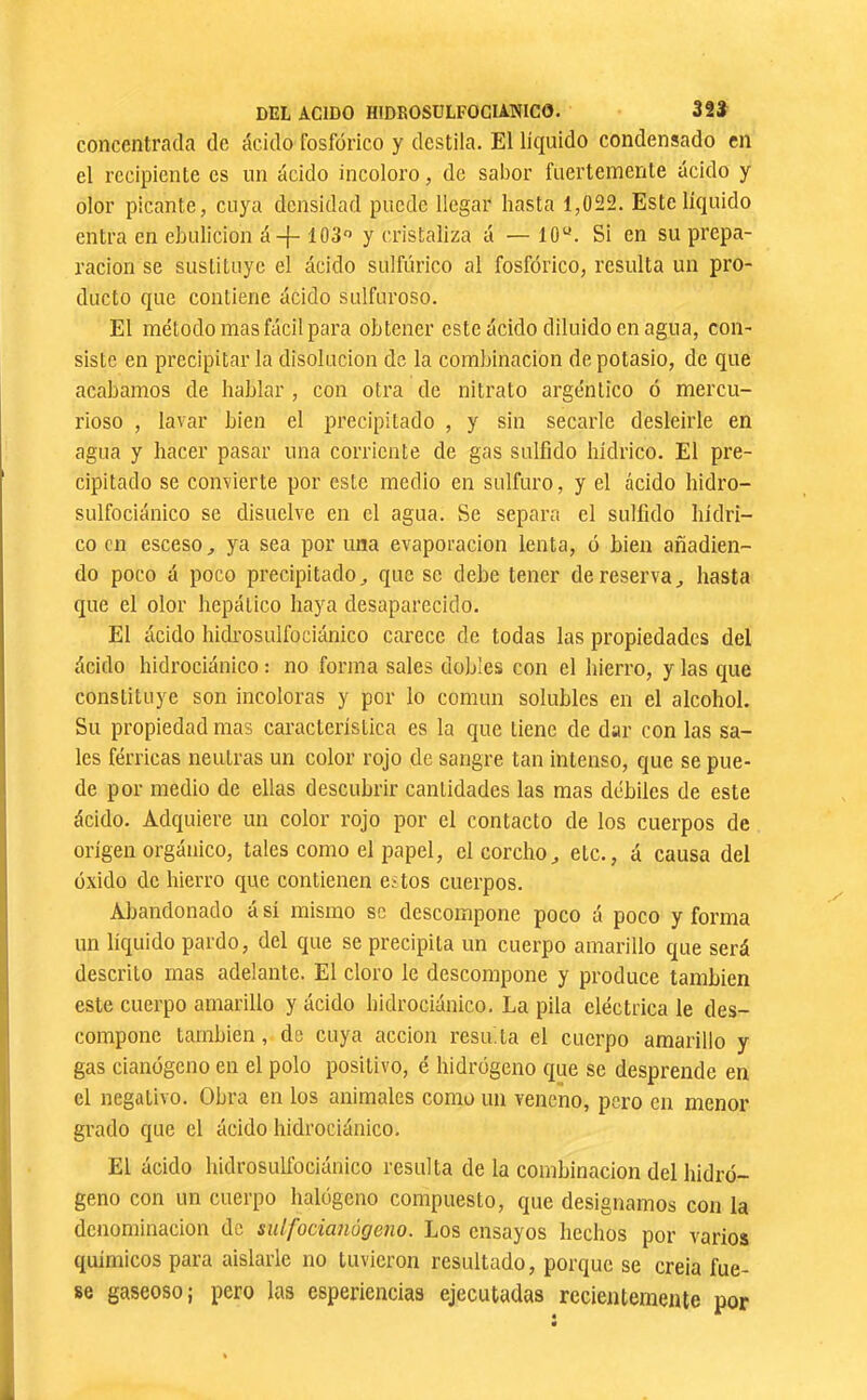 concentrada de ácido fosfórico y destila. El líquido condensado en el recipiente es un ácido incoloro, de sabor fuertemente ácido y olor picante, cuya densidad puede llegar hasta 1,022. Este liquido entra en ebulición á-f-103*’ y cristaliza á — 10“. Si en su prepa- ración se sustituye el ácido sulfúrico al fosfórico, resulta un pro- ducto que contiene ácido sulfuroso. El método mas fácil para obtener este ácido diluido en agua, con- siste en precipitar la disolución de la combinación de potasio, de que acabamos de hablar , con otra de nitrato argéntico ó mercu- rioso , lavar bien el precipitado , y sin secarle desleírle en agua y hacer pasar una corriente de gas sulfido hídrico. El pre- cipitado se convierte por este medio en sulfuro, y el ácido hidro- sulfociánico se disuelve en el agua. Se separa el sulfido hídri- co en esceso, ya sea por una evaporación lenta, ó bien añadien- do poco á poco precipitado^ que se debe tener de reserva,, hasta que el olor hepático haya desaparecido. El ácido hidrosulfociánico carece de todas las propiedades del ácido hidrociánico : no forma sales dobles con el hierro, y las que constituye son incoloras y por lo común solubles en el alcohol. Su propiedad mas característica es la que tiene de dar con las sa- les férricas neutras un color rojo de sangre tan intenso, que se pue- de por medio de ellas descubrir cantidades las mas débiles de este ácido. Adquiere un color rojo por el contacto de los cuerpos de origen orgánico, tales como el papel, el corcho,, etc., á causa del óxido de hierro que contienen estos cuerpos. Abandonado á sí mismo se descompone poco á poco y forma un líquido pardo, del que se precipita un cuerpo amarillo que será descrito mas adelante. El cloro le descompone y produce también este cuerpo amarillo y ácido hidrociánico. La pila eléctrica le des- compone también, de cuya acción resuda el cuerpo amarillo y gas cianógeno en el polo positivo, é hidrógeno que se desprende en el negativo. Obra en los animales como un veneno, pero en menor grado que el ácido hidrociánico. El ácido hidrosulfociánico resulta de la combinación del hidró- geno con un cuerpo halógeno compuesto, que designamos con la denominación de sulfocianúgeno. Los ensayos hechos por varios químicos para aislarle no tuvieron resultado, porque se creía fue- se gaseoso; pero las esperiencias ejecutadas recientemente por