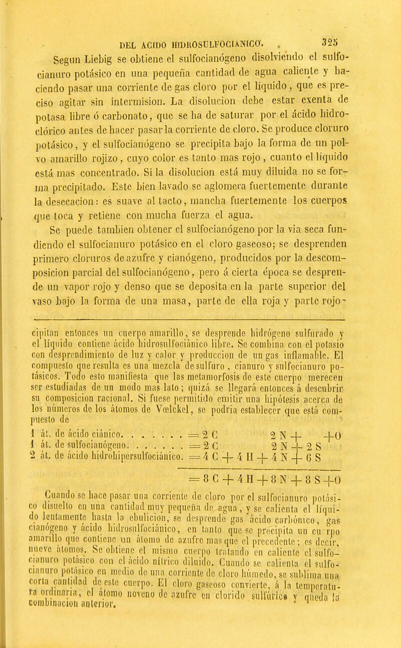 Scgim Liebig se obtiene el sulfocianógeno disolviendo el sulfo- cianuro potásico en una pequeña cantidad de agua caliente y ha- ciendo pasar una corriente de gas cloro por el líquido, que es pre- ciso agitar sin intermisión. La disolución debe estar exenta de potasa libre ó carbonato, que se ha de saturar por el ácido bidro- clorico antes de hacer pasarla corriente de cloro. Se produce cloruro potásico, y el sulfocianógeno se precipita bajo la forma de un pol- vo amarillo rojizo, cuyo color es tanto mas rojo, cuanto el liquido está mas concentrado. Si la disolución está muy diluida no se for- ma precipitado. Este bien lavado se aglomera fuertemente durante la desecación; es suave al tacto, mancha fuertemente los cuerpos que loca y retiene con mucha fuerza el agua. Se puede también oljlencr el sulfocianógeno por la via seca fun- diendo el sulfocianuro potásico en el cloro gaseoso; se desprenden primero cloruros de azufre y cianógeno, producidos por la descom- posición parcial del sulfocianógeno, pero á cierta época se despren- de un vapor rojo y denso que se deposita en la parte superior del vaso bajo la forma de una masa, parle de ella roja y parte rojo- cipilíin entonces nn cuerpo ninarillo, se desprende liidrógeno sulfurado y el liquido contiene ácido liidrosulfociánico libre. Se combina con el potasio con desprendimiento de luz y calor y producción de un gas inflamable. El compuesto que resulta es una mezcla desulfuro , cianuro y sulfocianuro po- tásicos. Tocio esto manifiesta que las metamorfosis de este cuerpo merecen ser estudiadas de un modo mas lato; quizá se llegará entonces á descubrir su composición racional. Si fuese permitido emitir una hipótesis acerca de los números do los átomos de Vœlckol, se podria establecer cpie está com- puesto de 1 áí. de ácido ciánico = 2 G 1 át. de sulfocianógeno =2C 2 át. de ácido hidrobipersulfociánico. = 4 G -f- 4 II -{- 4 N 2 N 2 N -j- 2 S (5 S -hü = 8G-|-4H-^8N-}-8S-¡-() Cuando se hace pasar una corriente de cloro por el sulfocianuro potási- co disuelto en una cantidad muy pequeña de agua, y se calienta el líqui- do lentamente basta la ebulición, se desprende gas ácido carbónico, gas cianógeno y acido bidrosullociaiiico, cu tanto que se precipita un cir rpo amaiillo que contiene un alomo de azulrc masque el jirecedente; es decir, nueve átomos. So obtiene el mismo cuerpo tralando en caliente el siilfo- cianuro potásico con el ácido nítrico diluido. Cuando se calienta el sulfo- ciaiiiiro potásico en medio do una corriente de cloro búmedo, se sublima una corta cantidad de este cuerpo. El cloro gaseoso convierte, á la temperatu- ra ordinaria, el alomo noveno de azufre en clorido sullúric» y niteda !a Eüinbinacion anterior. ^ ‘