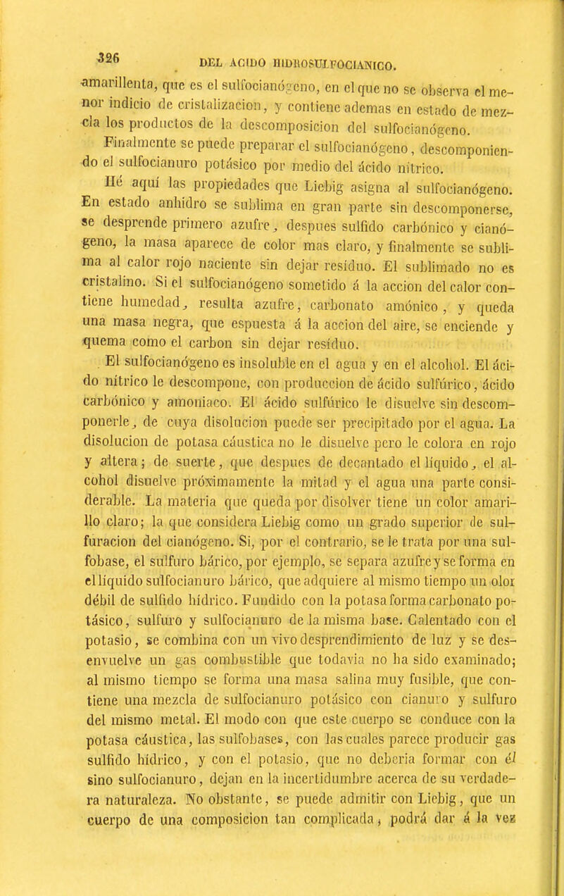 DEL ACIDO niDlIOSUI.FOCIANICO. íimarillenla, que es cl suUbcianií.-cno, en el que no se observa cl me- nor indicio de cristalización, y contiene ademas en estado de mez- cla los productos de la descomposición del sulfocianógeno. Filialmente se puede preparar el sulfocianógeno, descomponien- do el sulfociannro potásico por medio del ácido nítrico. Ue aquí las propiedades que Licbig asigna al sulfocianógeno. En estado anhidro se sublima en gran parte sin descomponerse, se desprende primero azufre, después sulfido carbónico y cianó- geno, la masa aparece de color mas claro, y finalmente se subli- ma al calor rojo naciente sin dejar residuo. El sublimado no es cristalino. Si el sulfocianógeno sometido á la acción del calor con- tiene humedadresulta azufre, carbonato amónico , y queda una masa negra, q[ue espuesta á la acción del aire, se enciende y fiuema como el carbon sin dejar residuo. El sulfocianógeno es insoluble en el agua y en el alcohol. El áci- do nítrico le descompone, con producción de ácido sulfúrico, ácido carbónico y amoniaco. El ácido sulfúrico le disuelve sin descom- ponerle, de cuya disolución puede ser precipitado por el agua. La disolución de potasa cáustica no le disuelve pero le colora en rojo y altera; de suerte, que después de decantado el líquido, el al- cohol disuelve próximamente la mitad y el agua una parte consi- derable. La materia que queda por disolver tiene un color amari- llo claro; la que considera Liebig como un grado superior de sul- furación del cianógeno. Si, por el contrario, se le trata por una sul- fobase, el sulfuro bárico, por ejemplo, se separa azufre y se forma en el liquido sulfocianuro bárico, que adquiere al mismo tiempo un olor débil de sulfido hídrico. Fundido con la potasa forma carbonato po- tásico, sulfuro y sulfocianuro de la misma base. Calentado con el potasio, se combina con un vivo desprendimiento de luz y se des- envuelve un gas combustible que todavía no ha sido examinado; al mismo tiempo se forma una masa salina muy fusible, que con- tiene una mezcla de sulfocianuro potásico con cianuro y sulfuro del mismo metal. El modo con que este cuerpo se conduce con la potasa cáustica, las sulfobases, con las cuales parece producir gas sulfido hídrico, y con el potasio, que no debería formar con él sino sulfocianuro, dejan en la incertidumbre acerca de su verdade- ra naturaleza. No obstante, se puede admitir con Liebig, que un cuerpo de una composición tan complicada j podrá dar á la vez