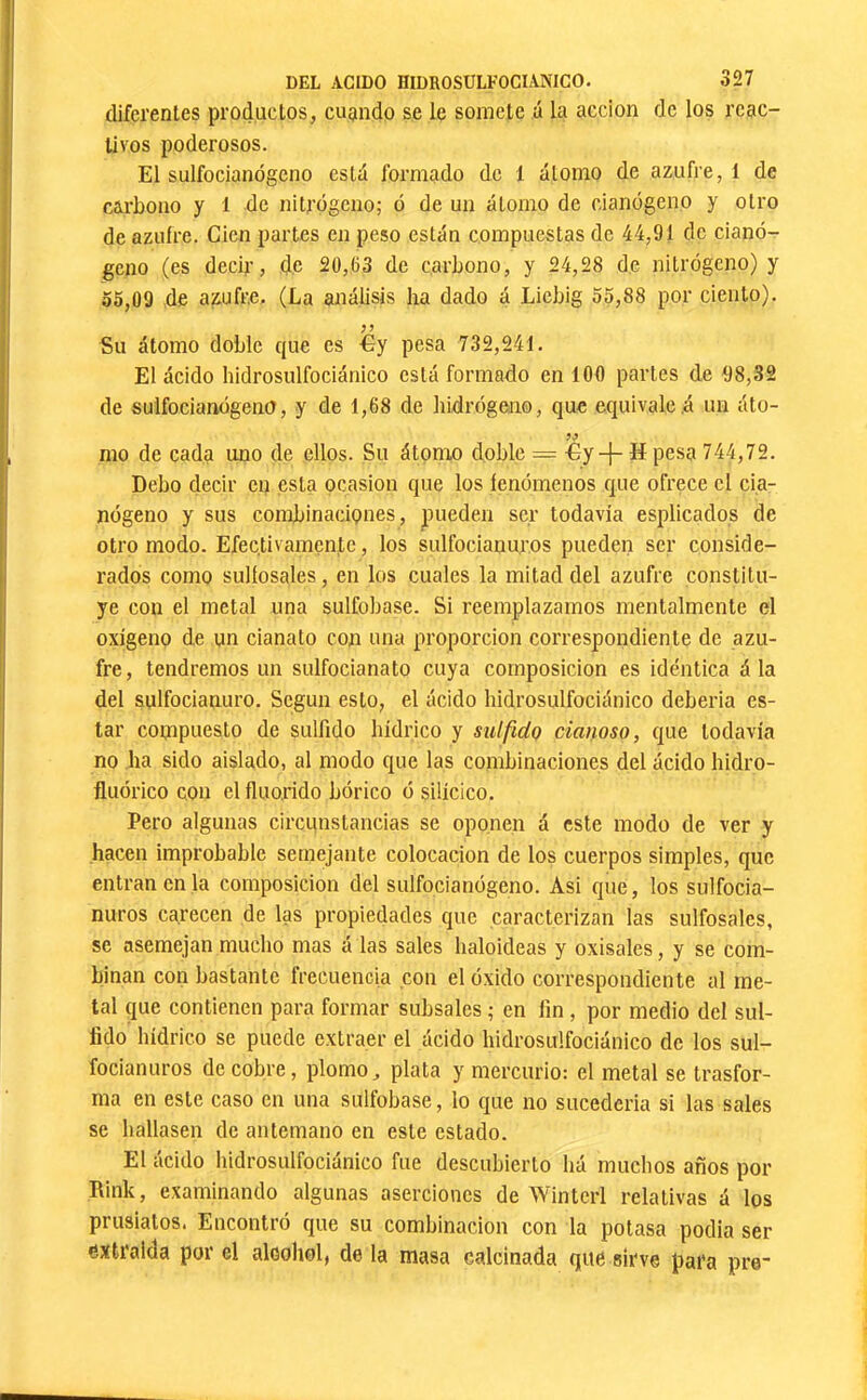 diferentes productos, cuando se le somete ú la acción de los reac- tivos poderosos. El sulfocianógeno está formado de 1 átomo de azufre, 1 de carbono y 1 de nitrógeno; ó de un átomo de cianógeno y otro de azufre. Cien partes en peso están compuestas de 44,91 de cianó- geno (es decir, de 20,63 de carbono, y 24,28 de nitrógeno) y 55,09 de azufre. (La análisis ha dado á Liebig 55,88 por ciento). Su átomo doble que es €y pesa 732,241. El ácido hidrosulfociánico está formado en 100 partes de 98,32 de sulfocianógeno, y de 1,68 de hidrógeno, que equivaled un áto- mo de cada uno de ellos. Su átomo doble = -Gy-}- H pesa 744,72. Debo decir en esta ocasión que los fenómenos que ofrece el cia- nógeno y sus combinaciones, pueden ser todavía esplicados de otro modo. Efectivamente, los sulfociauuros pueden ser conside- rados como sulíosales, en los cuales la mitad del azufre constitu- ye con el metal una sulfobase. Si reemplazamos mentalmente el oxigeno de un cianato con una proporción correspondiente de azu- fre, tendremos un sulfocianato cuya composición es idéntica á la del sulfocianuro. Según esto, el ácido hidrosulfociánico deberia es- tar compuesto de sulfido hídrico y sulfido dañoso, que todavía no ha sido aislado, al modo que las combinaciones del ácido hidro- fluórico con el fluorido bórico ó silícico. Pero algunas circunstancias se oponen á este modo de ver y hacen improbable semejante colocación de los cuerpos simples, que entran en la composición del sulfocianógeno. Asi que, los sulfocia- nuros carecen de las propiedades que caracterizan las sulfosales, se asemejan mucho mas á las sales haloideas y oxisales, y se com- binan con bastante frecuencia con el óxido correspondiente al me- tal que contienen para formar subsales ; en fin, por medio del sul- fido hídrico se puede extraer el ácido hidrosulfociánico de los sul- focianuros de cobre, plomo, plata y mercurio: el metal se trasfor- ma en este caso en una sulfobase, lo que no sucedería si las sales se hallasen de antemano en este estado. El ácido hidrosulfociánico fue descubierto há muclios años por Rink, examinando algunas aserciones de Winterl relativas á los prusiatos. Encontró que su combinación con la potasa podía ser extraída por el alcohol, de la masa calcinada que sirve para pre-