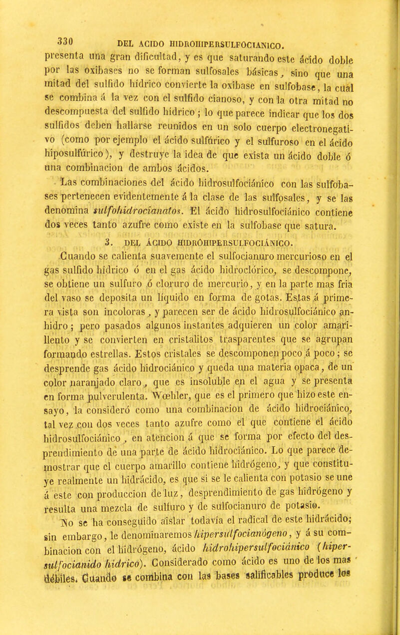 •îûü DEL AGIDO IllDROmPERSULFOCIANlCO. presenta una gran dificultad, y es que saturando este ácido doble por las oxibases no se forman sulfosalcs básicas, sino que una mitad del sulfido hídrico convierte la oxibase en sulfobase, la cual se combina á la vez con el sulfido dañoso, y con la otra mitad no descompuesta del sulfido hidrico ; lo que parece indicar que los dos sulfidos deben hallarse reunidos en un solo cuerpo electronegati- vo (como por ejemplo el ácido sulfúrico y el sulfuroso en el ácido hiposulfúrico ), y destruye la idea de que exista un ácido doble ó una combinación de ambos ácidos. Las combinaciones del ácido bidrosulfociánico con las sulfoba- ses pertenecen evidentemente á la clase de las sulfpsales, y se las denomina sulfoiddrocianatos. El ácido bidrosulfociánico contiene dos veces tanto azufre como existe en la sulfobase que satura. 3. DEL ÁCIDO HIDROHIPERSULEOGIÁNICO. Guando se calienta suavemente el sulfocianui’o mercurioso en el gas sulfido hídrico ó en el gas ácido bidroclórico, se descompone, se obtiene un sulfuro ó cloruro de mercurio, y en la parle mas fria del vaso se deposita un líquido en forma de gotas. Es,tas .á prime- ra vista son incoloras ^ y parecen ser de ácido bidrosulfociánico an- hidro ; pero pasados algunos instantes adquieren un color amari- llento y se convierten en crislalilos trasparentes que se agrupan formando estrellas. Estos cristales se descomponen poco á poco; se desprende gas ácido bidrociánico y queda una materia opaca, de un color naranjado claro ^ que es insoluble en el agua y se presenta en forma pulverulenta. Wœbler, que es el primero que hizo este en- sayo , la consideró como una combinación de ácido bidrociánico, tal vez .con dos veces tanto azufre como el que contiene el ácido bidrosulfociánico, en atención á que se forma por efecto del des- prendimiento de una parte de ácido bidrociánico. Lo que parece de- mostrar que el cuerpo amarillo contiene hidrógeno, y que constitu- ye realmente un bidrácido, es que si se le calienta con potasio se une á este con producción de luz, desprendimiento de gas hidrógeno y resulta una mezcla de sulfuro y de sulfocianuro de potasio. río se ha conseguido aislar todavía el radical de este bidrácido; sin embargo, leáanommavemos/iipersuífocimiógeno, y á su com- binación con el hidrógeno, ácido tiidrohipersulfociánico (liiper- sulfocianido hidrico). Considerado como ácido es uno de los mas ' débiles* Cuando s« combina con las bases sallflcables produce los