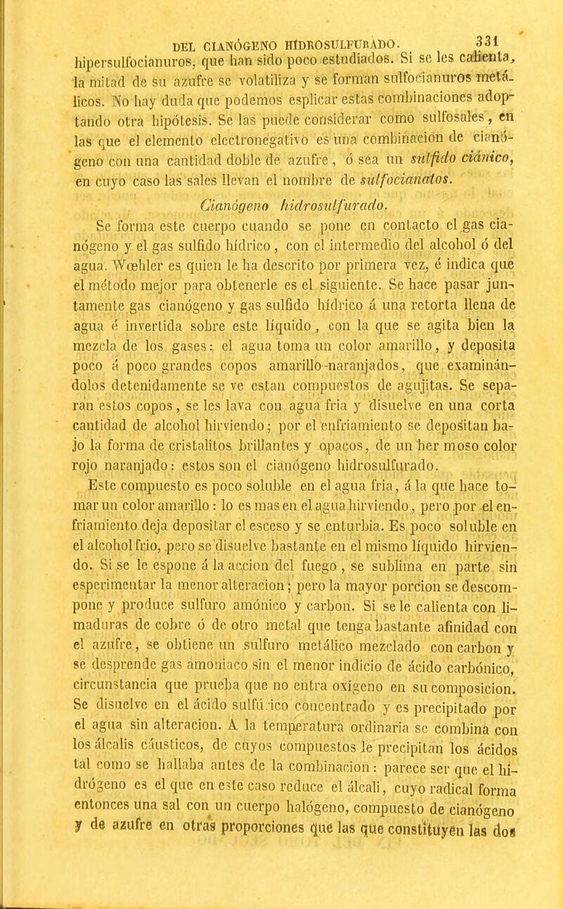 hipersuü'ocianuros, f[uc han sido poco estudiados. Si se les caBenla^ la mitad de su azufre se volatiliza y se forman sulfocianiiros iTteta. licos. No hay duda que podemos esplicar estas combinaciones adop- tando otra hipótesis. Se las puede considerar como sulfosales, en las que el elemento electronegativo es una combinación de cianó- geno con una cantidad doble de azufre , ó sea un suífido ciánico, en cuyo caso las sales llevan el nombre de sulfocianatos. Cianógeno h idrosulftirado. Se forma este cuerpo cuando se pone en contacto el gas cia- nógeno y el gas sulfido hídrico, con el intermedio del alcohol ó del agua. Wœhler es quien le ha descrito por primera vez, é indica que el método mejor para obtenerle es el siguiente. Se hace pasar jun-« tamente gas cianógeno y gas sulfido hídrico á una retorta llena de agua ó invertida sobre este líquido, con la que se agita bien la mezcla de los gases : el agua toma un color amarillo, y deposita poco á poco grandes copos amarillo-naranjados, que examinán- dolos detenidamente se ve están compuestos de agujitas. Se sepa- ran estos copos, se les lava con agua fria y disuelve en una corta cantidad de alcohol hirviendo; por el enfriamiento se depositan ba- jo la forma de cristalitos brillantes y opacos, de un her moso color rojo naranjado: estos son el cianógeno hidrosulCurado. Este compuesto es poco soluble en el agua fria, á la que hace to- mar un color amarillo : lo es mas en el qgua hirviendo, pero por el en- friamiento deja depositar el esceso y se .enturbia. Es poco soluble en el alcohol frió, pero se'disuelvc bastante en el mismo líquido hirvien- do. Si se le espone á la acción del fuego , se sublima en parte sin esperimentar la menor alteración ; pero la mayor porción se descom- pone y produce sulfuro amónico y carbon. Si se le calienta con li- maduras de cobre ó de otro metal que tenga bastante afinidad con el azufre, se obtiene un sulfuro metálico mezclado con carbon y se desprende gas amoniaco sin el menor indicio de ácido carbónico, circunstancia que prueba que no entra oxígeno en su composición. Se disuelve en el ácido sulfú.áco concentrado y os precipitado por el agua sin alteración. A la tera[xeratura ordinaria se combina con los álcalis cáusticos, de cuyos compuestos le precipitan los ácidos tal como se hallaba antes de la combinación: parece ser que el hi- drógeno es el que en este caso reduce el álcali, cuyo radical forma entonces una sal con un cuerpo halógeno, compuesto de cianógeno y de azufre en otras proporciones que las que constituyen las dos