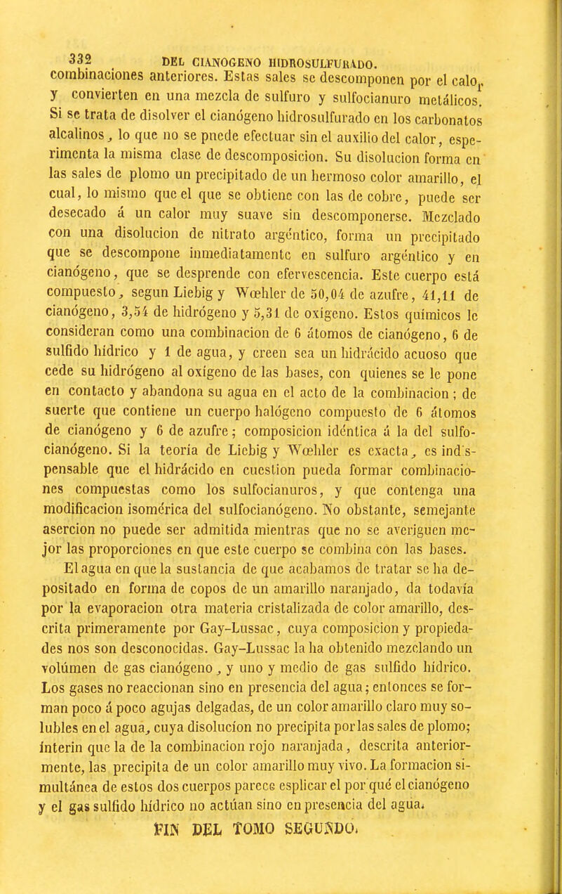 del cianogeno hidrosulfuiudo. combinaciones anteriores. Estas sales se descomponen por el calo, y convierten en una mezcla de sulfuro y sulfocianuro metálicos. Si se trata de disolver el cianógeno liidrosulfurado en los carbonates alcalinos j lo que no se puede efectuar sin el auxilio del calor, espe- rirnenta la misma clase de descomposición. Su disolución forma en las sales de plomo un precipitado de un hermoso color amarillo, el cual, lo mismo que el que se obtiene con las de cobre, puede ser desecado á un calor muy suave sin descomponerse. Mezclado con una disolución de nitrato argéntico, forma un precipitado que se descompone inmediatamente en sulfuro argéntico y en cianógeno, que se desprende con efervescencia. Este cuerpo está compuesto^ según Liebig y Wœhler de 50,04 de azufre, 41,11 de cianógeno, 3,54 de hidrógeno y 5,31 de oxigeno. Estos químicos le consideran como una combinación de G átomos de cianógeno, 6 de sulfido hídrico y 1 de agua, y creen sea imhidixícido acuoso que cede su hidrógeno al oxígeno de las bases, con quienes se le pone en contacto y abandona su agua en el acto de la combinación ; de suerte que contiene un cuerpo halógeno compuesto de 6 átomos de cianógeno y 6 de azufre ; composición idéntica á la del sulfo- cianógeno. Si la teoría de Liebig y Wœhler es exacta,, csinds- pensable que el hidrácido en cuestión pueda formar combinacio- nes compuestas como los sulfocianuros, y que contenga una modificación isomérica del sulfocianógeno. No obstante, semejante aserción no puede ser admitida mientras que no se averigüen me- jor las proporciones en que este cuerpo se combina con las bases. Elagua en que la sustancia de que acabamos de tratar se ha de- positado en forma de copos de un amarillo naranjado, da todavía por la evaporación otra materia cristalizada de color amarillo, des- crita primeramente por Gay-Lussac, cuya composición y propieda- des nos son desconocidas. Gay-Lussac la ha obtenido mezclando un volumen de gas cianógeno ^ y uno y medio de gas sulfido hídrico. Los gases no reaccionan sino en presencia del agua; entonces se for- man poco á poco agujas delgadas, de un color amarillo claro muy so- lubles en el agua,, cuya disolución no precipita por las sales de plomo; Interin que la de la combinación rojo naranjada, descrita anterior- mente, las precipita de un color amarillo muy vivo. La formación si- multánea de estos dos cuerpos parece csplicar el por qué el cianógeno y el gas sulfido hídrico no actúan sino en presencia del agua* í?iiN mh tomo segundo.