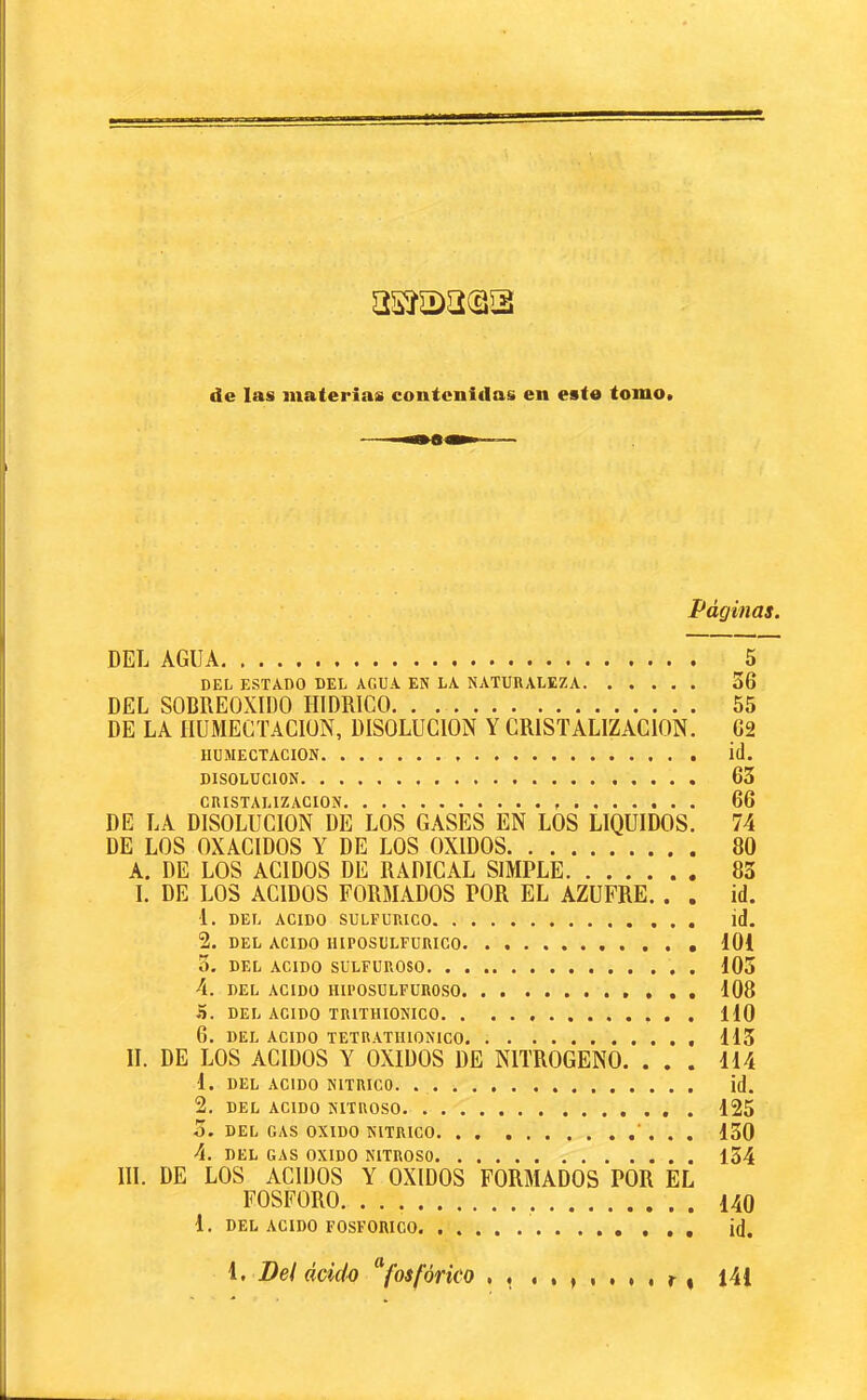 de las materias coatcnidas en este tome. Páginas. DEL AGUA 5 DEL ESTADO DEL AGUA EN LA NATURALEZA 36 DEL SOBREOXIDO HIDRICO 55 DE LA ÎIUMEGïAClüN, DISOLUCION Y CRISTALIZACION. 62 HUMECTACION Í(l. DISOLUCION 63 CRISTALIZACION 66 DE LA DISOLUCION DE LOS GASES EN LOS LIQUIDOS. 74 DE LOS OXAGIDOS Y DE LOS OXIDOS 80 A. DE LOS ACIDOS DE RADICAL SIMPLE 83 I. DE LOS ACIDOS FORMADOS POR EL AZUFRE. . . id. 1. DEL ACIDO SULFURICO id. 2. DEL ACIDO IlIPOSULFURICO 101 3. DEL ACIDO SULFUROSO 103 4. DEL ACIDO HU’OSULFUROSO 108 5. DEL ACIDO TRITHIONICO lio 6. DEL ACIDO TETHATIUONICO 113 II. DE LOS ACIDOS Y OXIDOS DE NITROGENO. ... 114 1. DEL ACIDO NITRICO id. 2. DEL ACIDO NITROSO 125 3. DEL CAS OXIDO NITRICO ’ . . . 130 4. DEL GAS OXIDO NITROSO l54 IIL DE LOS ACIDOS Y OXIDOS FORMADOS POR EL FOSFORO 140 1. DEL ACIDO FOSFORICO. id. 4. Del ácido fosfórico r « 141