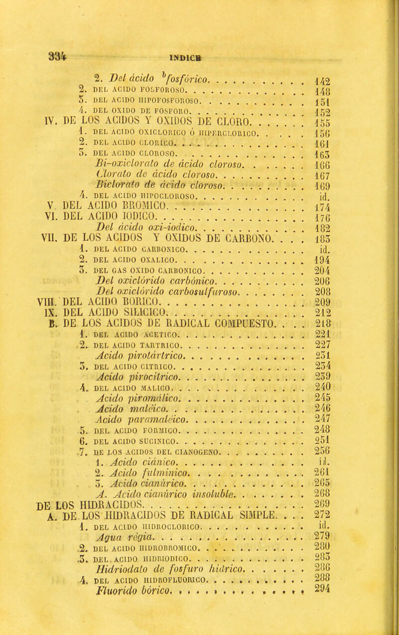 2. Del ácido ^fosfórico 142 2. DEL ACIDO FO£,FOnOSO | ,14g 5. DEL ACIDO IIlPOFOSFOnOSO 151 4. DEL OXIDO DE FOSFORO 152 IV. DE LOS ACIDOS Y OXIDOS DE CLORO. 155 1. DEL ACIDO OXICLOIUCO Ó lUPF.UCLORICO 15(J 2. DEL ACIDO CLORICO IgJ 0. DEL ACIDO CLOROSO. l63 Bi-oxiclorato^ de ácido cloroso 166 Clorato de ácido cloroso 167 Biclorato de ácido cloroso 169 4. DEL .\C1D0 niPOCLOROSO id V. DEL ACIDO BROMICO ‘ ' 174 VI. DEL ACIDO lODICO [ ] 176 Del ácido oxi-iodico 182 VIL DE LOS ACIDOS Y OXIDOS DE CARBONO. ... 183 1. DEL ACIDO CARBOKICO id. 2. DEL ACIDO OXALICO 194 0. DEL GAS OXIDO CARBONICO 204 Del oxiclórido carbónico 2ü6 Del oxiclórido carbosulfuroso 208 VIH. DEL ACIDO BORICO 209 IX. DEL ACIDO SILICICO 212 B. DE LOS ACIDOS DE RADICAL COMPUESTO. ... 2l8 1. DEL ACIDO ACETICO 221 ,2, DEL ACIDO TARTRICO 227 Jcido pirolártrico 231 3. DEL ACIDO CITRICO 234 Acido pirociírico 239 4. DEL ACIDO ¡IIALICO 240 Acido piromálico 245 . Acido maléico 246 Acido paramaléico 247 5. DEL ACIDO FORMICO 248 6. DEL ACIDO SDCINICO 251 -7. DE LOS ACIDOS DEL CIANOGENO 256 1. Acido ciánico id. 2. Acido fulminico 261 3. Acido cianúrico 265 A. Acido cianúrico insoluble 268 de LOS HIDRACIDOS 269 A. DE. LOS HIDRACIDOS DE RADICAL SIMPLE. . . . 272 1. DEL ACIDO HIDROCLOBICO Úi. Agua regia 279 -2. DEL ACIDO IIIDROBROMICO. . 280 .3. DEL. ACIDO IIIDRIODICO 283 Hidriodato de fosfuro hidrico 280 4. DEL ACIDO HIDROFLUORICO 288 Vluorido bórico. . . . i « 294