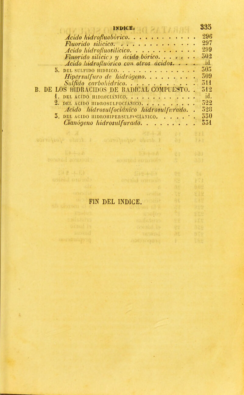 Ácido iddrofluobùrico. 296 Fluorido silícico 297 Ácido hidrofluosilicico 299 Fluorido silicicj y ácido bórico. ...... 302 Ácido hidrofluórico con otros ácidos. ... id 5. DEL SÜLFIDO 503 ffipérsulfuro de hidrógeno 309 Sulfido carbohidrico 311 B. DE LOS HIDRACIDOS DE RADICAL COMPUESTO. . 312 1. DEL ACIDO HIDUOCIANICO id. 2. DEL ACIDO muROSÜLFOCÍAÍÍICO 522 Ácido hidrosulfociánico kidrosxdfv.rado. . 320 Cianógeno hidrosulfurado 531 FIN DEL INDICE.