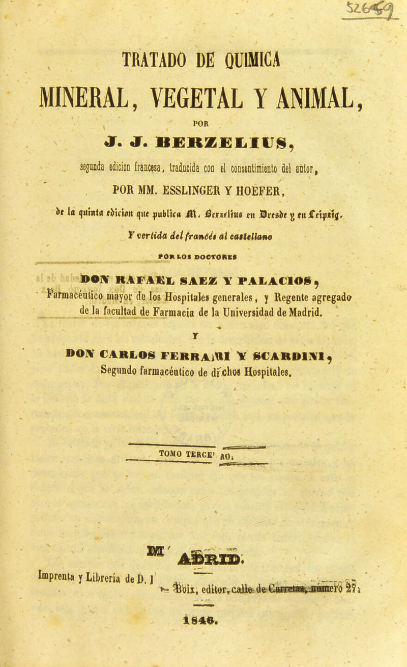 J TRATADO DE QUIMICA MINERAL, VEGETAL Y ANIMAL, POR ' I ^ Jí. J. BI!RZ£I.li;s, ' ■ „ segunda edición francesa, traducida con el consentimiento del autor, \ POR MM. ESSLINGER Y HOEFER, ií la quinta rMóon que qjublua Bttzúiui «n Brtaírí ^ mlTttfííij, Y vertida det franééé aí eaitellano »0R loi BOCTOIIi:* BOIV KAFAEl. SAE* Y PALACIOÜ^ ■ '‘Farmacéutico mayor de los Hospitales generales, y Regente agregado de la facultad de Farmacia de la Universidad de Madrid. r D01¥ CABLOS FERRAiUl \ SCARDIAI 9 Segundo farmacéutico de dfchoí Hospitales. TOMO TKRCK) flOi Imprenta y Librería de í). ^bix, edítorvcaU&ásifiáÉnil^^ ^7} i 840.