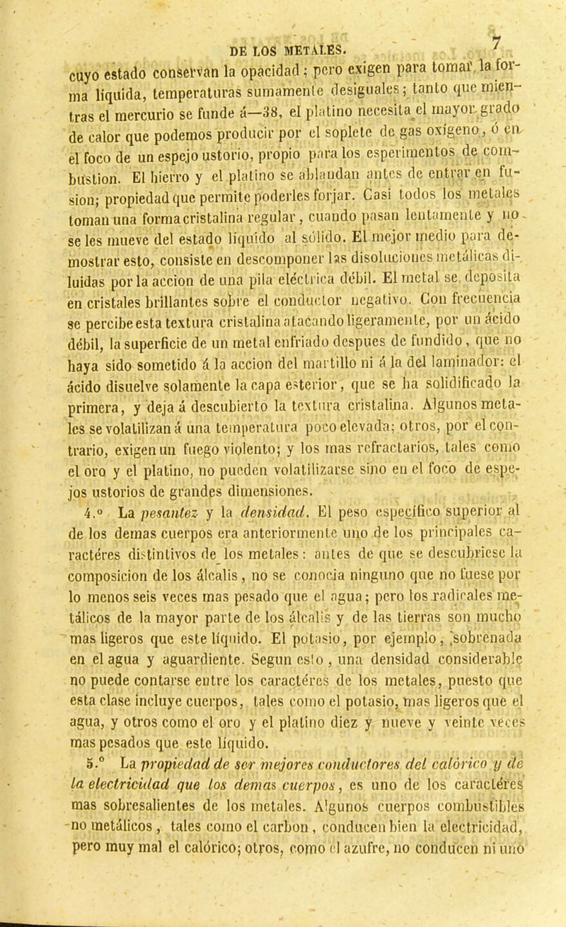 cuyo estado conservan la opacidad ; pero exigen para tomaf. la for- ma líquida, temperaturas sumamente desiguales; tanto que mien- tras el mercurio se funde á—38, el platino necesita el mayoi-giado de calor que podemos producir por el soplete de gas oxígeno, o ca el foco de un espejo ustorio, propio para los esperiraentos de com- bustion. El hierro y el platino se ablandan antes de entrar en fu- sion; propiedad que permite poderles forjar. Casi todos los metales toman una forma cristalina regular, cuando pasan Icutarneiite y no se les mueve del estado líquido al solido. El mejor inedio para de- mostrar esto, consiste en descomponer hs disoluciones metálicas di- luidas por la acción de una pila eléctrica débil. El metal se, deposita en cristales brillantes sobre el conductor negativo. Con frecuencia se percibe esta textura cristalina atacando ligeramente, por un ácido débil, la superficie de un metal enfriado después de fundido, que no haya sido sometido á la acción del martillo ni á la del laminador: el ácido disuelve solarñente la capa exterior, que se ha solidificado la primera, y deja á descubierto la textura cristalina. Algunos meta- les se volatilizan á una teini>eratura poco elevada; otros, por el con- trario, exigen un fuego violento; y los mas refractarios, tales como el oro y el platino, no pueden volatilizarse sino en el foco de espe- jos ustorios de grandes dimensiones. 4.  La pesantez y la densidad. El peso específico superior al de los demas cuerpos era anteriormente uno de los principales ca- ractères distintivos de los metales : antes de que se descubriese la composición de los álcalis, no se conocia ninguno que no fuese por lo menos seis veces mas pesado que el agua; pero los J'adicales me- tálicos de la mayor parte de los álcalis y de las tierras son mucho mas ligeros que este líquido. El potasio, por ejemplo, [sobrenada en élagua y aguardiente. Según es!o , una densidad considerable no puede contarse entre los caractères de los metales, puesto que esta clase incluye cuerpos, tales como el potasio, mas ligeros que el agua, y otros como el oro y el platino diez y nueve y veinte veces mas pesados que este liquido. 5. ° La propiedad de sor mejores conductores del calórico y dé la electricidad que los demas cuerpos, es uno de los caractères mas sobresalientes de los metales. Algunos cuerpos combustibles no metálicos, tales como el carbon, conducen bien la electricidad, pero muy mal el calórico; otros, como d azufre, no conducen ni uñó