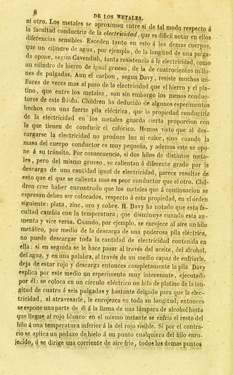 la que tienen de conducir el calóri guarda cierta proporción con ico. Hemos visto que al des- cargarse la electricidad no produce luz ni calor, sino cuando la masa del cuerpo conductor os muy pequeña, y ademas este se opo- ne á su tránsito. Por consecuencia, si dos hilos de distintos meUi- les, pero del mismo grueso, se calientan á diferente grado por la descarga de una cantidad igual de electricidad, parece resultar de esto que el que se calienta mas es peor conductor que el otro. Cliil- dren cree haber encontrado que los metales que á continuación se espresan deben ser colocados, respecto á esta propiedad, en el orden siguiente: plata, zinc, oro y cobre. H. Davy ha notado que esta fa- cultad cambia con la temperatura; que disminuye cuando esta au- menta y vice versa. Cuando, por ejemplo, se enrojece aí aire un hilo metálico, por medio de la descarga de una poderosa pila eléctrica, no puede descargar toda la cantidad de electricidad contenida en ella : si en seguida se le hace pasar al través del aceite, del alcohol, del agua, y en una palabra, al través de un medio capaz de enfriarle, deja de estar rojo y descarga entonces completamente la pila. Davy esplica por este medio un esperimento muy interesante, ejecutado por él : se coloca en un círculo eléctrico un hilo de platino de la lon- gitud de cuatro á seis pulgadas y bastante delgado para que la elec- tricidad, al atravesarle, le enrojezca en toda su longitud; entonces se espone una parte de él á la llama-de una lámpara de alcohol hasta que llegue al rojo blanco; en el mismo instante se enfria el resto del hilo 4 una temperatura inferior á la del rojo visible. Si por el contra- rio se aplica un pedazo de hielo á un punto cualquiera del hilo enro-