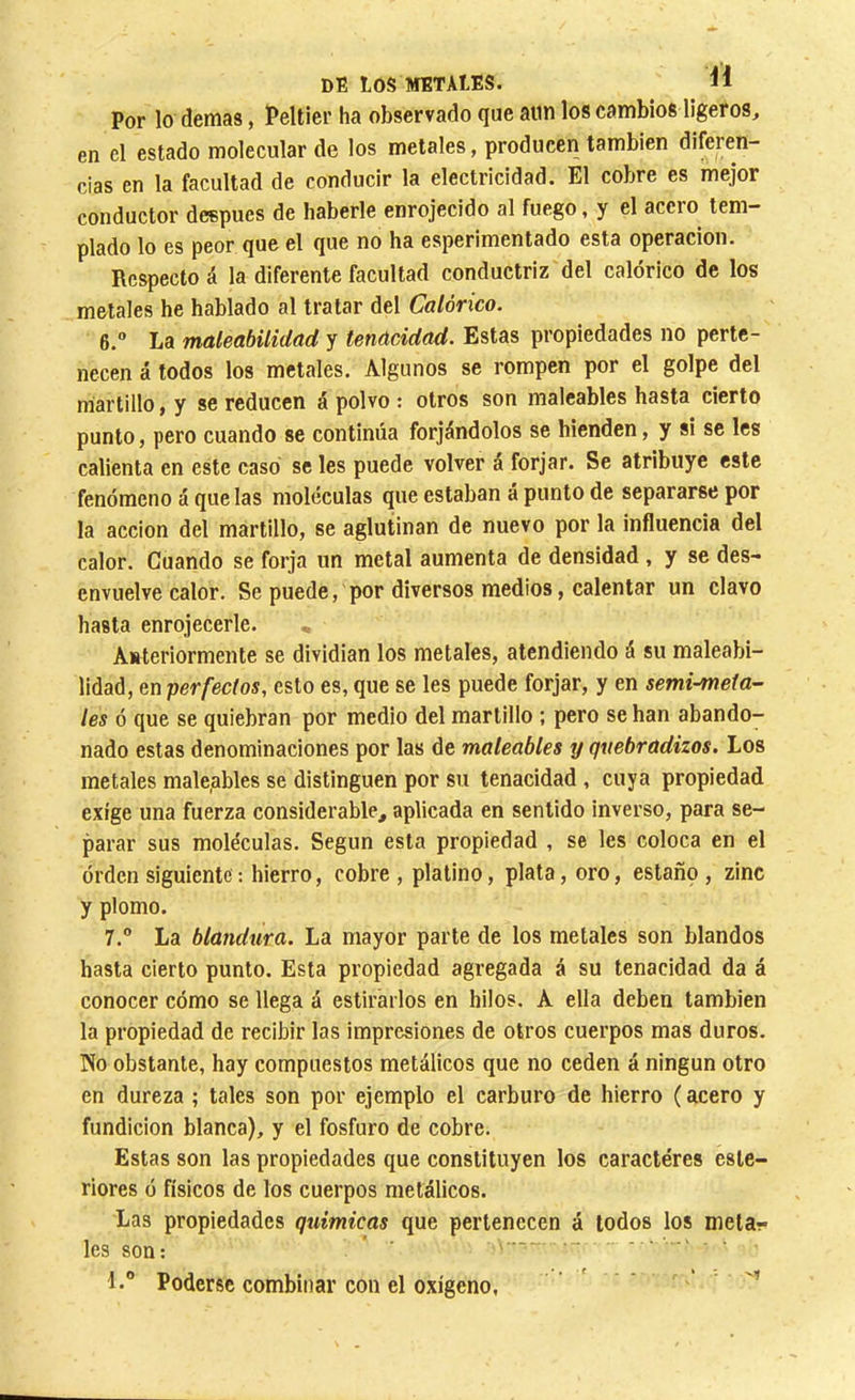 Por lo demás, Peltier ha observado que aun los cambios ligeros, en el estado molecular de los metales, producen también diferen- cias en la facultad de conducir la electricidad. El cobre es mejor conductor después de haberle enrojecido al fuego, y el acero tem- plado lo es peor que el que no ha esperimentado esta operación. Respecto á la diferente facultad conductriz del calórico de los metales he hablado al tratar del Calórico. 6. ” La maleabilidad y tenacidad. Estas propiedades no perte- necen á todos los metales. Algunos se rompen por el golpe del martillo, y se reducen á polvo : otros son maleables hasta cierto punto, pero cuando se continúa forjándolos se hienden, y si se les calienta en este casó se les puede volver á forjar. Se atribuye este fenómeno á que las moléculas que estaban a punto de separarse por la acción del martillo, se aglutinan de nuevo por la influencia del calor. Cuando se forja un metal aumenta de densidad , y se des- envuelve calor. Se puede, por diversos medios, calentar un clavo hasta enrojecerle. Anteriormente se dividian los metales, atendiendo á su maleabi- lidad, en perfectos, esto es, que se les puede forjar, y en semi-meia- les ó que se quiebran por medio del martillo ; pero se han abando- nado estas denominaciones por las de maleables y quebradizos. Los metales maleables se distinguen por su tenacidad , cuya propiedad exige una fuerza considerable, aplicada en sentido inverso, para se- parar sus moléculas. Según esta propiedad , se les coloca en el órden siguiente : hierro, cobre, platino, plata, oro, estaño, zinc y plomo. 7. ° La blandura. La mayor parte de los metales son blandos hasta cierto punto. Esta propiedad agregada á su tenacidad da á conocer cómo se llega á estirarlos en hilos. A ella deben también la propiedad de recibir las impresiones de otros cuerpos mas duros. No obstante, hay compuestos metálicos que no ceden á ningún otro en dureza ; tales son por ejemplo el carburo de hierro ( acero y fundición blanca), y el fosfuro de cobre. Estas son las propiedades que constituyen los caracteres este- riores ó físicos de los cuerpos metálicos. Las propiedades químicas que pertenecen á lodos los meta- les son: ' ■■■' 1. Poderse combinar con el oxígeno,