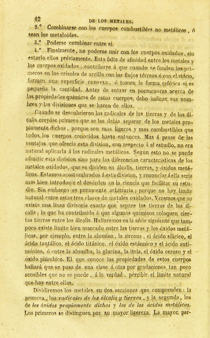 2.  Combinarse con los cuerpos combustibles no metálicos, 6 sean los metaloides. 3. ® Poderse combinar entre sí. 4. ” Finalmente, no poderse unir con los cuerpos oxidados, siu estarlo ellos previamente. Esta falta de afinidad entre los metales y los cuerpos oxidados, contribuye á que cuando se funden los pri- meros en los crisoles de arcilla con los flujos térreos ócon el vidrio, formen una superficie convexa, ó tomen la forma,esférica si es pequeña la cantid-ad. Antes de entrar en pornícnores acerca de fa.s propiedades químicas de estos cuerpos, debo indicar sus nom- bres y las divisiones que se hacen de ellos. -Cuando se descubrieron los radicales de las tierras y de los ál- calis creyóse primero que se les debia separar de los metales pro- piamente dichos, porque son mas ligeros y mas combustibles que lodos los cuerpos conocidos basta entonces. Mas á pesar der las ventajas que ofrecía esta division, con respecto á ql estudio, no era natural aplicarla á los radicales metálicos. Según esto no se puede admitir esta division sfiio para las diferencias características de los metales oxidados, que se (fividen en álcalis,, tierras, y óxidos metá- licos. Estamos acostumbrados á esta division, y renunciará ella seria mas bien introducir el desórden en ki ciencia que facilitar su estur dio. Sin embargo es puramente arbitraria ; porque no hay limite natural entre estas tres clases de metales oxidados. Yeremos.que no existe una línea divisoria exacta que separe las tierras de los ál- calis ; lo que ha contribuido á que algunos químicos, coloquen cier- tas tierras entre los álcalis. Hallaremos en la série siguiente que tam- poco existe límite bien marcado entre las tierras y los óxidos metá- licos, por ejemplo, entre la alumina, la zircona, el ácido silícico, el ácido tantálico, el ácido titánico, el óxido estánnico y el ácido anti- mónico, ó entre la aluraiíia, la glucina, la itria, el óxido ceroso y el óxido plúmbico. El que conoce las propiedades de estos cuerpos hallará que se pasa de una clase á otra por gradaciones tan poco sensibles que no se puede , á la verdad, pcrcibir/el límite natural que hay entre ellas. Dividiremos los metales en dos-secciones que comprenden: la primera,, los radicales de los álcalis y tierras , y la segunda, los de los óxidos propiamejiie dichos y los de los ácidos tnetálicos. Los primeros se distinguen por, mayor Ugereiça. La. mayor par-