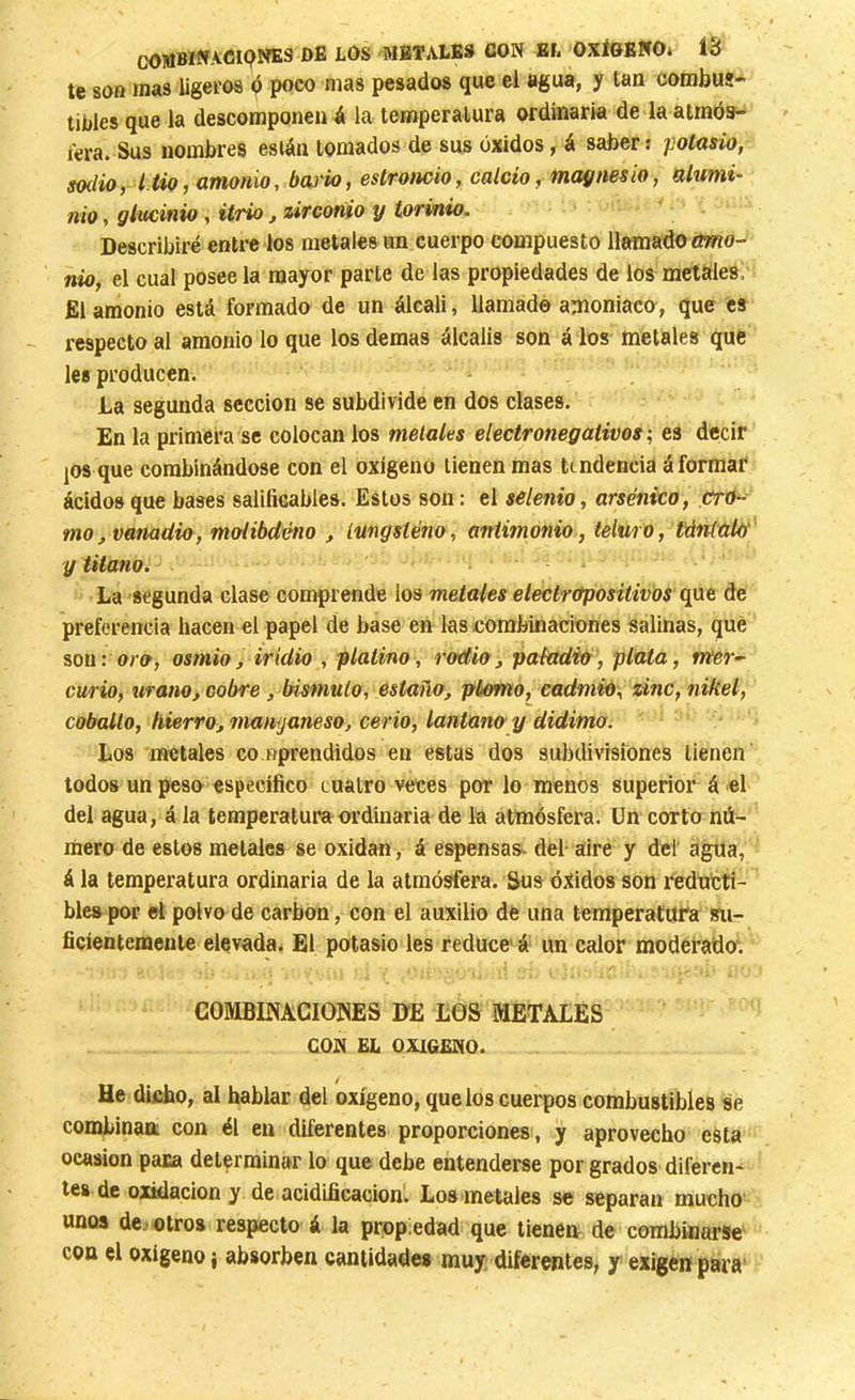 DE LOS METALES CON EL OXÍGENO* Í6 te soa mas ligeros ó poco mas pesados que el agua, y tan combus- tibles que la descomponen á la temperatura ordinaria de la atmós- fera. Sus nombres están tomados de sus óxidos f á saber j potasio, sodio, litio, amonio, bario, estroncio, calcio, magnesio, alumi- nio , glucinio, itrio, zirconio y torinio. Describiré entre los metales un cuerpo compuesto llamado amo- nio, el cual posee la mayor parte de las propiedades de los metales. El amonio está formado de un álcali, llamado amoniaco, que es respecto al amonio lo que los demas álcalis son á los metales que les producen. La segunda sección se subdivide en dos clases. En la primera se colocan ios metales electronegativos ; es decir jOS que combinándose con el oxígeno tienen mas tendencia á formar ácidos que bases salificables. Estos son: el selenio, arsénico, crO-^ mo, vanadio, molibdéno , tungsteno, antimonio, teluro, tántalo' y Ulano. La segunda clase comprende los metales eleclropositivos de preferencia hacen el papel de base en las combinaciones salinas, qué son: oro, osmio, iridio , platino, radio, pafadib, plata, mer- curio, Urano, cobre, bismuto, estaño, plomo, cadmio, zinc, nikel, cobalto, hierro, mamjaneso, cerio, lantano y didima. Los metales co nprendidos en estas dos subdivisiones tienen lodos un peso específico cuatro veces por lo menos superior á el del agua, á la temperatura ordinaria de la atmósfera. Un corto nú- mero de estos metales se oxidan, á espensas- del- aire y del agua, á la temperatura ordinaria de la atmósfera. Sus óxidos son redútti- ble» por el polvo de carbon, con el auxilio dfe una temperatura su- ficientemente elevada. El potasio les reduce á un calor moderado'. COMBIMCIOWES DE L0S METALES CON EL OXIGENO. He difibo, al hablar del oxígeno, que los cuerpos combustibles se combinaa con él en diferentes proporciones, y aprovecho esta Ocasión paca determinar lo que debe entenderse por grados diferen- tes de oxidación y de acidificación. Los metales se separan mucho unos de. otros respecto á la propiedad que tienenr de combinarse con el oxigeno i absorben cantidades muy diferentes, y exigen para'