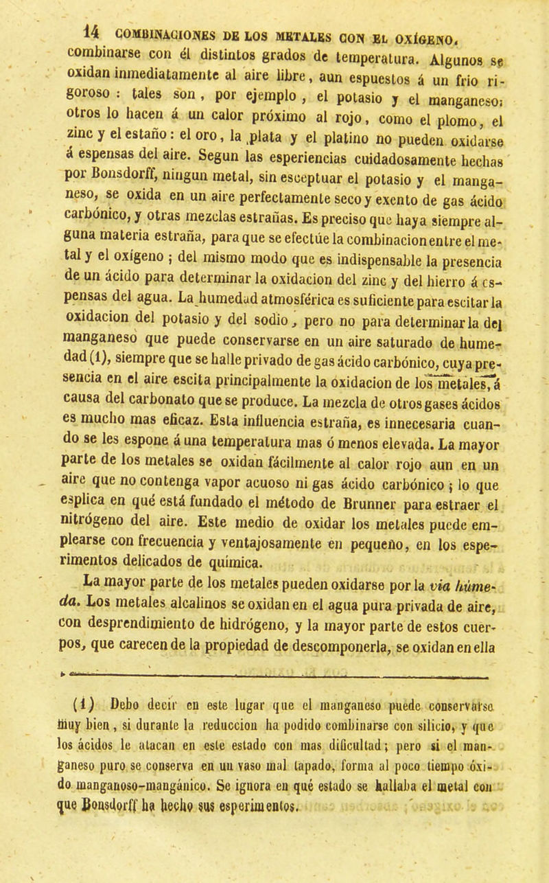 combinarse con él distintos grados de temperatura. Algunos se oxidan inmediatamente al aire libre, aun espueslos á un frió ri- goroso : tales son , por ejemplo , el potasio y el manganeso: otros lo hacen á un calor próximo al rojo, como el plomo, el zinc y el estaño : el oro, la ,plata y el platino no pueden oxidarse á espensas del aire. Según las esperiencias cuidadosamente hechas por Bonsdorff, ningún metal, sin esceptuar el potasio y el manga- neso, se oxida en un aire perfectamente seco y exento de gas ácido carbónico, y otras mezclas estrañas. Es preciso que haya siempre al- guna materia estrada, para que se efectúe la combinación entre el me- tal y el oxígeno ; del mismo modo que es indispensable la presencia de un ácido para determinar la oxidación del zinc y del hierro á es- pensas del agua. La humedad atmosférica es suficiente para escitar la Oxidación del potasio y del sodio ^ pero no para determinarla dej manganeso que puede conservarse en un aire saturado de hume- dad (1), siempre que se halle privado de gas ácido carbónico, cuya pre- sencia en el aire escita principalmente la oxidación de los metalesTá causa del carbonato que se produce. La mezcla de otros gases ácidos es mucho mas eficaz. Esta influencia estrada, es innecesaria cuan- do se Ies espone á una temperatura mas ó menos elevada. La mayor parte de los metales se oxidan fácilmente al calor rojo aun en un aire que no contenga vapor acuoso ni gas ácido carbónico ; lo que esplica en qué está fundado el método de Brunner para estraer el nitrógeno del aire. Este medio de oxidar los metales puede em- plearse con frecuencia y ventajosamente en pequeño, en los espe- rimentos delicados de química. La mayor parte de los metales pueden oxidarse por la via hume' da. Los metales alcalinos se oxidan en el agua pura privada de aire, con desprendimiento de hidrógeno, y la mayor parte de estos cuer- pos, que carecen de la propiedad de descomponerla, se oxidan en ella (i) Debo decir en este lugar que el manganeso puede conservarse hiuy bien , si durante la reducción ha podido combinarse con silicio, y que los ácidos le atacan en este estado con mas diUcultad; pero si el man- ganeso puro se conserva en un vaso mal tapado, forma al poco tiempo óxi- do manganoso-mangánico. Se ignora en qué estado se hallaba el metal con que Sonsdorff ha hecho sus esperimentos.