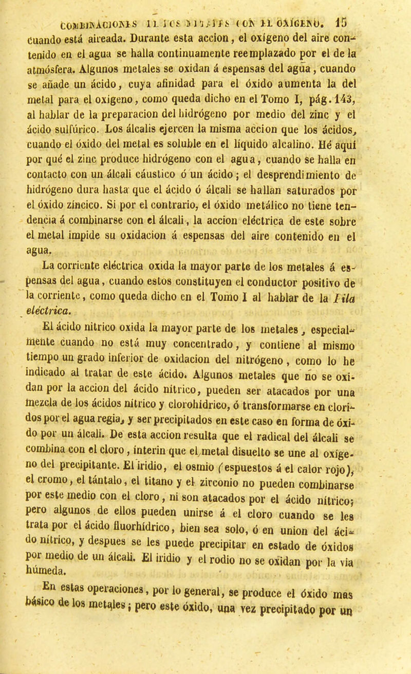 Cuando está aiieada. Durante esta acción, el oxígeno del aire con-* tenido en el agua se halla continuamente reemplazado por el de la atmósfera. Algunos metales se oxidan á espensas del agua, cuando se añade un ácido, cuya afinidad para el óxido aumenta la del metal para el oxigeno, como queda dicho en el Tomo I, pág.143, al hablar de la preparación del hidrógeno por medio del zinc y el ácido sulfúrico. Los álcalis ejercen la misma acción que los ácidos^ cuando el óxido del metal es soluble en el líquido alcalino. Hé aquí por qué el zinc produce hidrógeno con el agua, cuando se halla en contacto con un álcali cáustico ó un ácido ; el desprendimiento de hidrógeno dura hasta que el ácido ó álcali se hallan saturados por el óxido zíncico. Si por el contrario, el óxido metálico no tiene ten- dencia á combinarse con el álcali, la acción eléctrica de este sobre el metal impide su oxidación á espensas del aire contenido en el agua. La corriente eléctrica oxida la mayor parte de los metales á es- pensas del agua, cuando estos constituyen el conductor positivo de la corriente, como queda dicho en el Tomo I al hablar de la lila eléctrica. El ácido nítrico oxida la mayor parte de los metales, especial*-- hienie cuando no está muy concentrado, y contiene al mismo tiempo un grado inferior de oxidación del nitrógeno , como lo he indicado al tratar de este ácido. Algunos metales que no se oxi- dan por la acción del ácido nítrico, pueden ser atacados por una mezcla de ios ácidos nítrico y clorohidrico, ó transformarse en clori*- dos por el agua regia^ y ser precipitados en este caso en forma de óxi- do por un álcali. De esta acción resulta que el radical del álcali se combina con el cloro, ínterin que etmetal disuelto se une al oxíge- no del precipitante. El iridio, el osmio (espuestos á el calor rojo), el cromo, el tántalo, el titano y el zirconio no pueden combinarse por este medio con el cloro, ni son atacados por el ácido nítrico} pero algunos de ellos pueden unirse á el cloro cuando se les trata por el ácido fluorhídrico, bien sea solo, ó en union del áci“ do nítrico, y después se les puede precipitar en estado de óxidos por medio de un álcali. El iridio y el rodio no se oxidan por la via húmeda. En estas operaciones, por lo general, se produce el óxido mas básico de los metales { pero este óxido, una vez precipitado por un