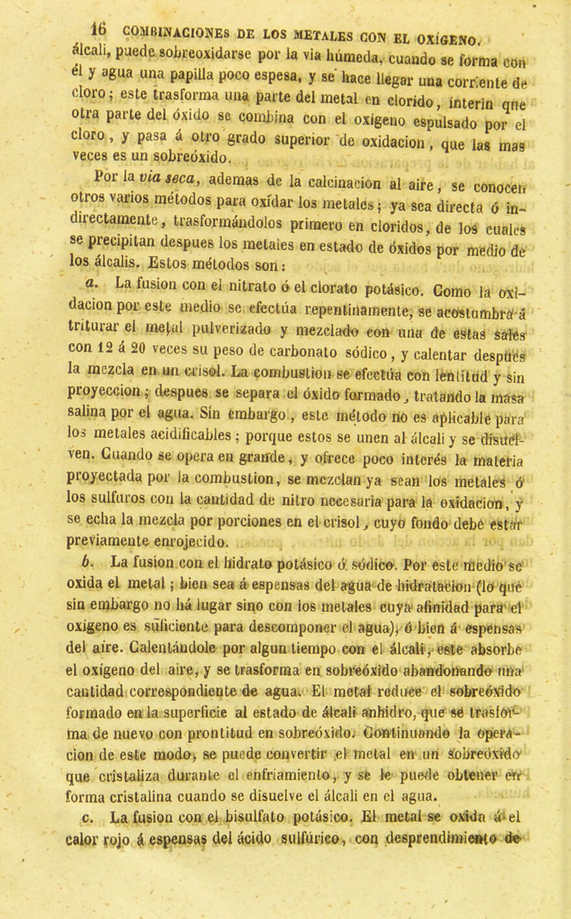 álcali, puede sohreoxidarse por la via húmeda,, cuando se forma con é y agua una papiUa poco espesa, y se hace llegar una corriente de cloro; este trasforma una parte del metal en clorido, ínterin qne otra parte del óxido se combina con el oxigeno espulsado por el cloro, y pasa á otro grado superior de oxidación. que las mas veces es un sobreóxido. Por la Via seca, ademas de la calcinación al aire, se conocen otros vanos métodos para oxidar los metales ; ya sea directa ó in*. directamente, trasformándolos primero en cloridos, de los cuales se precipitan después los metales en estado de óxidos por medio de los álcalis. Estos métodos son : а. La fusion con el nitrato ó el clorato potásico. Como la oxi- dación por, este medio se efectúa repentinamente, se acosiumbrá á triturar el me|,al pulverizado y mezclado eon una de estas sales con 12 á 20 veces su peso de carbonato sódico, y calentar después la mezcla en.un crisol. La combustion se efectúa con lénlitud y sin proyección ; después se separa el óxido formado, tratando la masa salina por el agua. Sin embargo , este método rio es aplicable para los metales aeidificables ; porque estos se unen al álcali y se disuel- ven. Guando se opera en graiíde, y ofrece poco interés la materia proyectada por la combustion, se mezclan ya sean los metales ó' los sulfuros con la cantidad de nitro necesaria para la oxidación, ÿ se echa la mezcla por porciones en el crisol, cuyo fondo debe estar previamente enrojecido. б. La fusion con el hidrato potásico ó: sódico^. Por este medio'se' oxida el metal ; bien sea á espenSas del afUa< de hidf-atacion-(lo qué sin embargo no há lugar sino con los metales cuya afinidad parU' el' oxígeno es siíficiente para descomponer chagua)^ ó bien á espensas del aire. Calentándole por algún tiempo con el álcali',-este absorbe el oxígeno del aire, y se trasforraa en sobreóxido abandonando una. cantidad correspondiente de aguav El metal reduce el sobreóxido formado en la superficie al estado de álcali anhidro, quff sé tfífsíó'i^ ina de nuevo con prontitud en sobreóxido; Continuando la opera- clon de este modo; se puede convertir .el metal en un áobreóxido' que cristaliza durante el enfriamiento,, y se le puerle obtener err forma cristalina cuando se disuelve el álcali en el agua. c. La fusion con el bisulfato potásico. El metal se oxida á‘el calor rojo á espensas del ácido sulfúrico, con desprendimieiHo de.