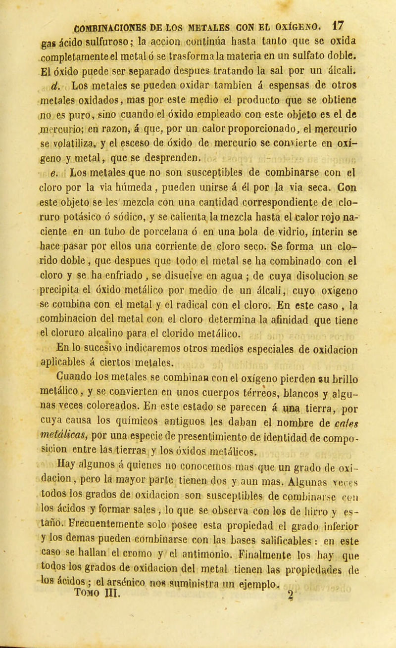 gas ácido sulfuroso ; la acción continúa hasta tanto que se oxida completamente el metal ó se trasforma la materia en un sulfato doble. El óxido puede ser separado después tratando la sal por un álcali. d. Los metales se pueden oxidar también á espensas de otros metales oxidados, mas por este medio el producto que se obtiene no es puro, sino cuando el óxido empleado con este objeto es el de mercurio; en razón, á que, por un calor proporcionado, el mercurio se volatiliza, y el esceso de óxido de mercurio se convierte en oxí- geno y metal, que se desprenden. e. Los metales que no son susceptibles de combinarse con el cloro por la via húmeda, pueden unirse á él por la via seca. Con este objeto se les mezcla con una cantidad correspondiente de clo- ruro potásico ó sódico, y se calienta la mezcla hasta el calor rojo na- ciente en un tubo de porcelana ó en una bola de vidrio, ínterin se hace pasar por ellos una corriente de cloro seco. Se forma un clo- rido doble, que después que todo el metal se ha combinado con el cloro y se ha enfriado, se disuelve en agua ; de cuya disolución se precipita el óxido metálico por medio de un álcali, cuyo oxigeno se combina con el metal y el radical con el cloro. En este caso , la combinación del metal con el cloro determina la afinidad que tiene el cloruro alcalino para el clorido metálico. En lo sucesivo indicaremos otros medios especiales de oxidación aplicables á ciertos metales. Cuando los metales se combinan con el oxígeno pierden su brillo metálico, y se convierten en unos cuerpos tórreos, blancos y algu- nas veces coloreados. En este estado se parecen á qna tierra, por cuya causa los químicos antiguos les daban el nombre de cales metálicas, por una especie de presentimiento de identidad de compo- sición entre las tierras y los óxidos metálicos. Hay algunos á quienes no conocernos mas que un grado de oxi- dación, pero la mayor parte tienen dos y aun mas. Algunas veces todos los grados de oxidación son susceptibles de combinarse a'ii los ácidos y formar sales , lo que se observa con los de hirro y es- taño. Frecuentemente solo posee esta propiedad el grado inferior y los demas pueden combinarse con las bases salificables : en este caso se hallan el cromo y el antimonio. Finalmente los hay que todos los grados de oxidación del metal tienen las propiedades de los ácidos ; el arsénico nos suministra un ejemplo. Tomo III. ^ 3