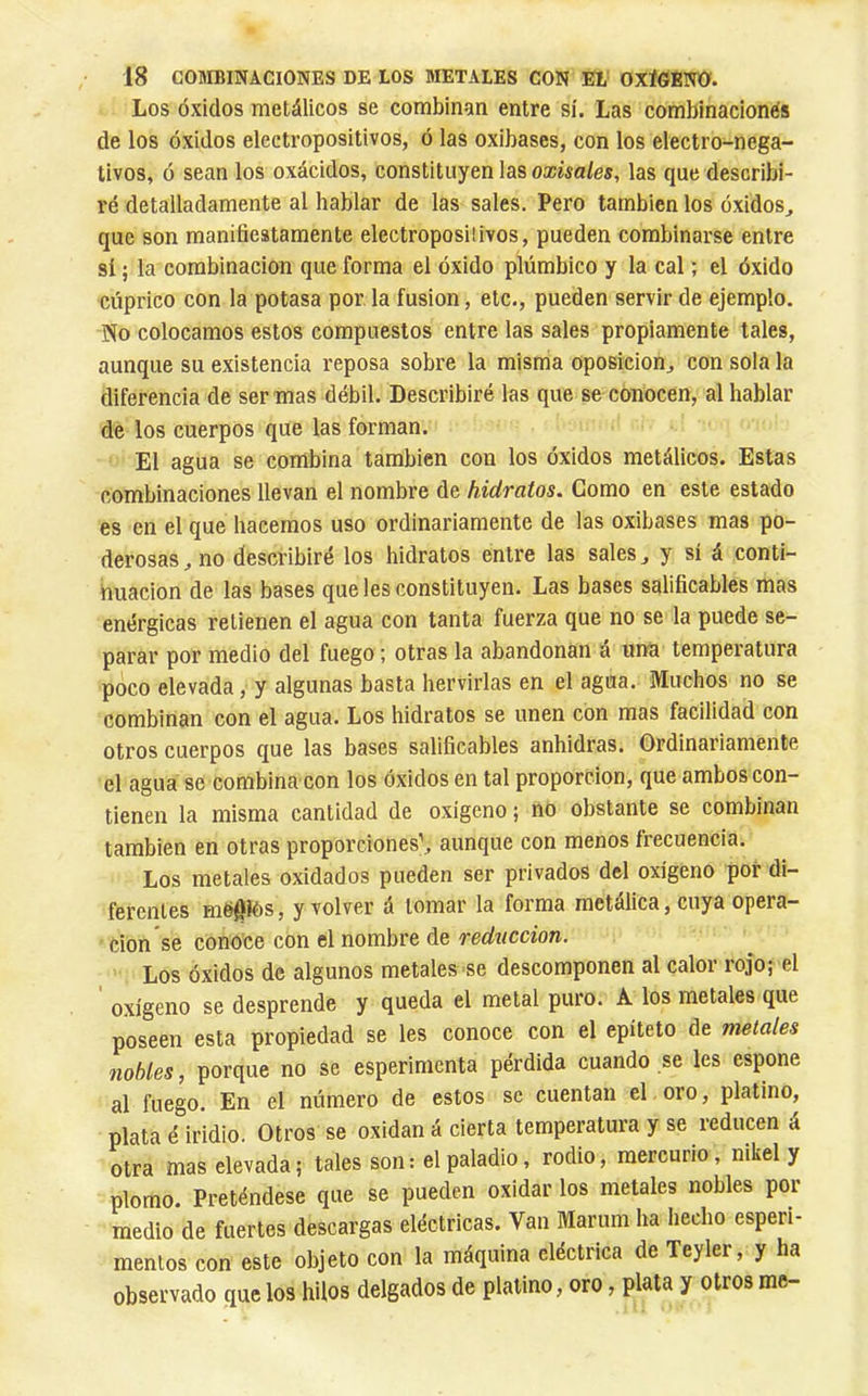 Los Óxidos metálicos se combinan entre sí. Las combinacionés de los óxidos electropositivos, ó las oxibases, con los electro-nega- tivos, ó sean los oxácidos, constituyen las oxisales, las que describi- ré detalladamente al hablar de las sales. Pero también los óxidos^ que son manifiestamente electropositivos, pueden combinarse entre sí ; la combinación que forma el óxido plúmbico y la cal ; el óxido cúprico con la potasa por la fusion, etc., pueden servir de ejemplo. No colocamos estos compuestos entre las sales propiamente tales, aunque su existencia reposa sobre la misma oposición, con sola la diferencia de ser mas débil. Describiré las que se conocen, al hablar de los cuerpos que las forman. El agua se combina también con los óxidos metálicos. Estas combinaciones llevan el nombre de hidratos. Como en este estado es en el que hacemos uso ordinariamente de las oxibases mas po- derosas , no describiré los hidratos entre las sales, y sí á conti- nuación de las bases que les constituyen. Las bases salificables mas enérgicas retienen el agua con tanta fuerza que no se la puede se- parar por medio del fuego ; otras la abandonan á una temperatura poco elevada, y algunas basta hervirlas en el agua. Muchos no se combinan con el agua. Los hidratos se unen con mas facilidad con otros cuerpos que las bases salificables anhidras. Ordinariamente el agua se combina con los óxidos en tal proporción, que ambos con- tienen la misma cantidad de oxigeno; no obstante se combinan también en otras proporciones’, aunque con menos frecuencia. Los metales oxidados pueden ser privados del oxígeno por di- ferentes mó^iós, y volver á lomar la forma metálica, cuya opera- ción se conoce con el nombre de reducción. Los óxidos de algunos metales se descomponen al calor rojo; el o.xígeno se desprende y queda el metal puro. A los metales que poseen esta propiedad se les conoce con el epíteto de metales nobles, porque no se esperimcnta pérdida cuando se les espone al fuego. En el número de estos se cuentan el oro, platino, plata é iridio. Otros se oxidan á cierta temperatura y se reducen á otra mas elevada; tales son: elpaladio, rodio, mercurio, nikel y plomo. Preténdese que se pueden oxidar los metales nobles por medio de fuertes descargas eléctricas. Van Marum ha hecho esperi- menlos con este objeto con la máquina eléctrica de Teyler, y ha observado que los hilos delgados de platino, oro, plata y otros me-