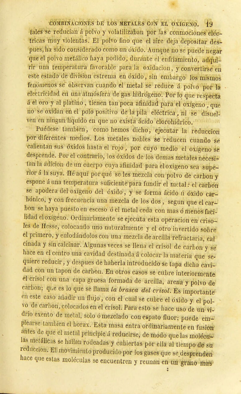 tales'se reducían á polvo y volatilizaban por las conmociones eléc- tricas muy violentas. El polvo fino que el aire deja depositar des- pués, ha sido considerado como un oxido. Aunque no se puede negar que el polvo metálico haya podido^ durante el enfriamiento, adqui- rir uná temperatura favorable parala oxidación, y convertirse en este estado de division estreñía en óxido, sin embargo los mismos fenómenos se' observan cuando el metal se reduce á polvo por la electricidad en una atmósfera de gas hidrógeno. Por lo que respecta á el oro y al platino, tienen tan poca afinidad para el oxígeno^ que no se oxidan en el polo positivo de la pila eléctrica^ ni se disuel- ven en ningún líquido en que no exista ácido clorohídrico. Puédese también, como hemos dicho, ejecutar la reducción poi diferentes medios. Los metales nobles se reducen cuando se calientan sus óxidos hasta el rojo, por cuyo medio el oxigenóse desprende. Por el contrario, los óxidos de los demas metales necesi- tan la adición de un cuerpo cuya afinidad para el oxígeno sea supe- rior á la suya. Héaquí porqué se les mezcla con polvo de carbon y esponc á una temperatura .suficientepara fundir el metal; el carbon se apodera del oxígeno del óxido, y se forma ácido ú óxido car- bónico, y con frecuencia una mezcla de los dos, según que el car- bon se haya puesto en esceso ó él metal ceda con mas ó menos faci- lidad el oxígeno. Ordinariamente se ejecuta esta operación en criso- les de Hesse, colocando uno naturalmente y el otro invertido sobre el primero, y enlodándolos con una mezcla de arcilla refractaria, cal cinada y sin calcinar. Algunas veces se llena el crisol de carbón y se hace en el centro una cavidad destinada á colocar la maleria que se- quiere reducir, y después de haberla introducido se tapa dicha cavi- dad con un tapón de carbón. En otros casos se cubre interiormente el crisol con una capa gruesa formada de arcilla, arena y polvo de carbon; que es lo que se llama la brasca del crisol. Es importante en este caso añadir un flujo, con el cual se cubre el óxido y el pol- vo de carbón, colocados en el crisol. Para esto se hace uso de un vi- drio exento de metal, solo ó mezclado con espato fluor; puede em- plearse también el borax. Esta masa entra ordinariamente en fusion antes de que el metal principie á reducirse, de modo que las molécu- las metálicas se hallan rodeadas y cubiertas por ella al tiempo de sn reducción. El movimiento producido por los gases que se desprenden lace que estas moléculas se encuentren y reúnan en un grano mas