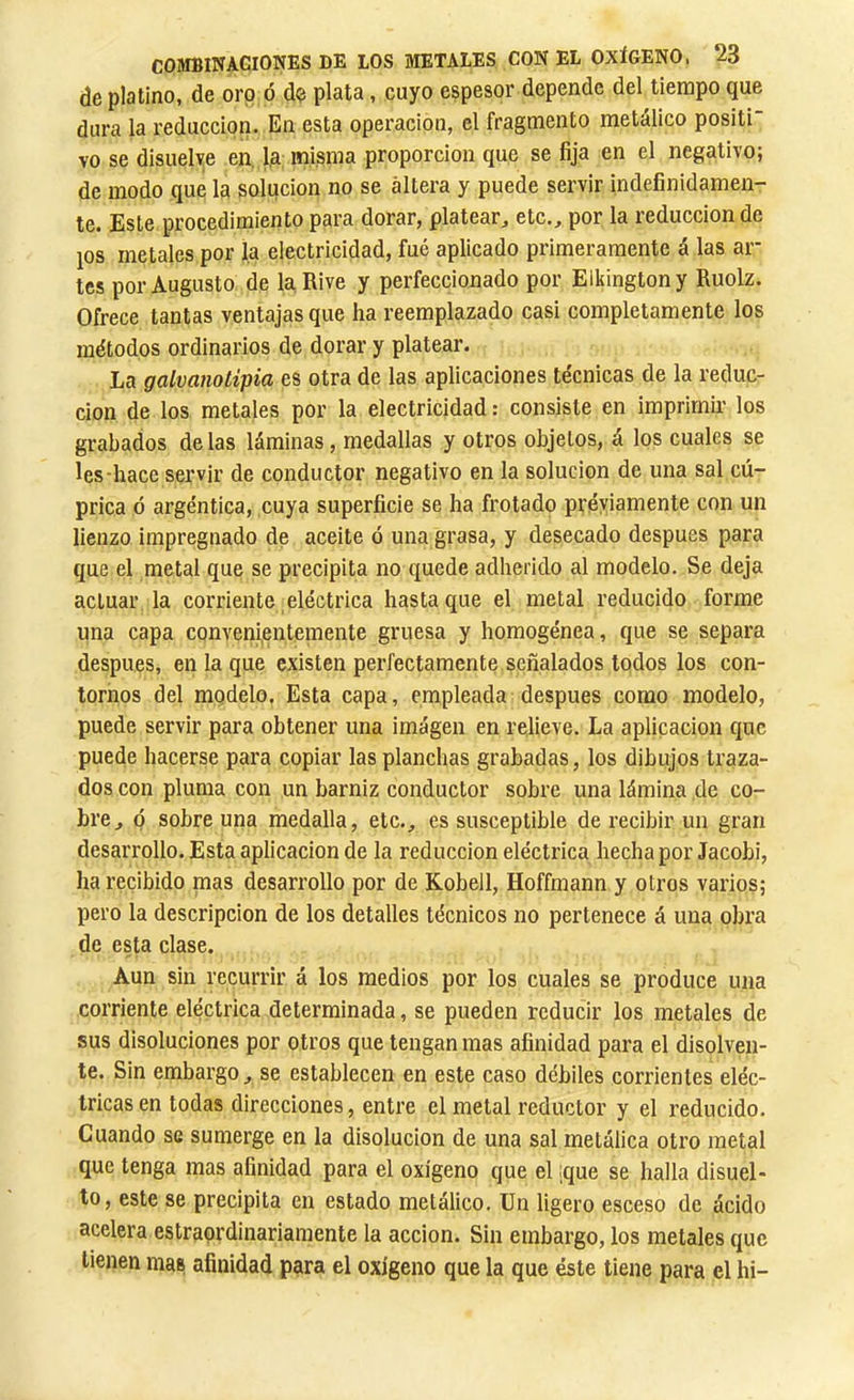 de platino, de oro ó d<? plata, cuyo espesor depende del tiempo que dura la reducción. En esta operación, el fragmento metálico positi vo se disuelye en, la misma proporción que se fija en el negativo; de modo que la solución no se altera y puede servir indefinidamen- te. Este procedimiento para dorar, platear, etc., por la reducción de ios metales por la electricidad, fué aplicado primeramente á las ar- tes por Augusto de la Rive y perfeccionado por EIkingtony Ruolz. Ofrece tantas ventajas que ha reemplazado casi completamente los métodos ordinarios de dorar y platear. La galvanotipia es otra de las aplicaciones técnicas de la reduc- ción de los metales por la electricidad : consiste en imprimir' los grabados délas láminas, medallas y otros objetos, á los cuales se les-hace servir de conductor negativo en la solución de una sal cú- prica ó argéntica, cuya superficie se ha frotado previamente con un lienzo impregnado de aceite ó una grasa, y desecado después para que el metal que se precipita no quede adherido al modelo. Se deja actuar la corriente eléctrica hasta que el metal reducido forme una capa conveni,entemente gruesa y homogénea, que se separa despues, en la que existen perfectamente señalados todos los con- tornos del modelo. Esta capa, empleada después como modelo, puede servir para obtener una imagen en relieve. La aplicación t]uc puede hacerse para copiar las planchas grabadas, los dibujos traza- dos con pluma con un barniz conductor sobre una lámina de co- bre, Q sobre una medalla, etc., es susceptible de recibir un gran desarrollo. Esta aplicación de la reducción eléctrica hecha por Jacobi, ha recibido mas desarrollo por de Kobell, Hoffmann y otros varios; pero la descripción de los detalles técnicos no pertenece á una obra de esta clase. Aun sin recurrir á los medios por los cuales se produce una corriente eléctrica determinada, se pueden reducir los metales de sus disoluciones por otros que tengan mas afinidad para el disolven- te. Sin embargo, se establecen en este caso débiles corrientes eléc- tricas en todas direcciones, entre el metal reductor y el reducido. Cuando se sumerge en la disolución de una sal metálica otro metal que tenga mas afinidad para el oxígeno que el ¡que se halla disuel- to, este se precipita en estado metálico. Un ligero esceso de ácido acelera estraordinariamente la acción. Sin embargo, los metales que tienen mas afinidad para el oxigeno que la que éste tiene para el hi-