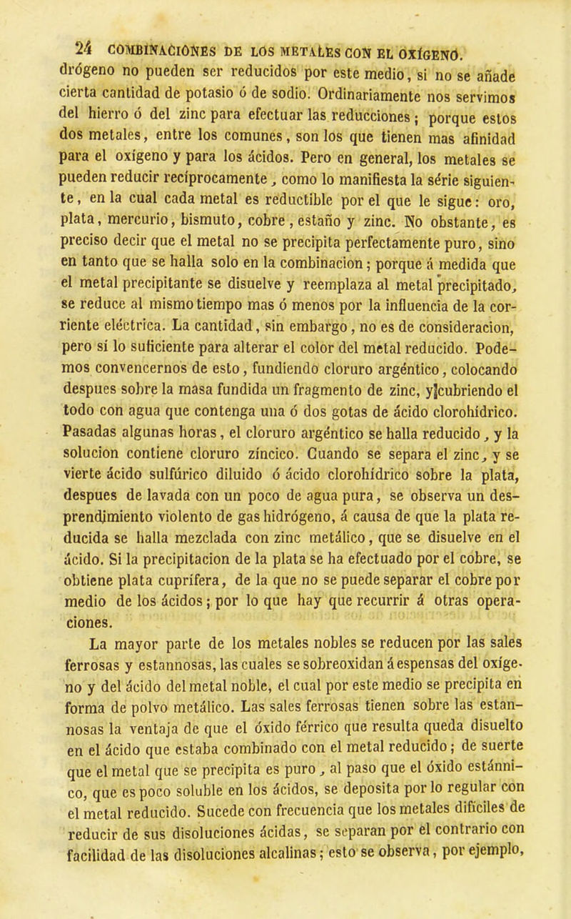 drdgeno no pueden ser reducidos por este medio, si no se añade cierta cantidad de potasio ó de sodio. Ordinariamente nos servimos del hierro ó del zinc para efectuar las reducciones ; porque estos dos metales, entre los comunes, son los que tienen mas afinidad para el oxígeno y para los ácidos. Pero en general, los metales se pueden reducir recíprocamente, como lo manifiesta la série siguien^ te, en la cual cada metal es réductible por el que le sigue : oro, plata, mercurio, bismuto, cobre, estaño y zinc. No obstante, es preciso decir que el metal no se precipita perfectamente puro, sino en tanto que se halla solo en la combinación ; porque á medida que el metal precipitante se disuelve y reemplaza al metal precipitado, se reduce al mismo tiempo mas ó menos por la influencia de la cor- riente eléctrica. La cantidad, sin embargo, no es de consideración, pero sí lo suficiente para alterar el color del metal reducido. Pode- mos convencernos de esto, fundiendo cloruro argéntico, colocando después sobre la masa fundida un fragmento de zinc, yjcubriendo el todo con agua que contenga una ó dos gotas de ácido clorohídrico. Pasadas algunas horas, el cloruro argéntico se halla reducido, y la solución contiene cloruro zíncico. Guando se separa el zinc, y se vierte ácido sulfúrico diluido ó ácido clorohídrico sobre la plata, después de lavada con un poco de agua pura, se observa un des- prendimiento violento de gas hidrógeno, á causa de que la plata re- ducida se halla mezclada con zinc metálico, que se disuelve en el ácido. Si la precipitación de la plata se ha efectuado por el cobre, se obtiene plata cuprífera, de la que no se puede separar el cobre por medio de los ácidos ; por lo que hay que recurrir á otras opera- ciones. La mayor parte de los metales nobles se reducen por las sales ferrosas y estannosas,las cuales se sobreoxidan despensas del oxíge- no y del ácido del metal noble, el cual por este medio se precipita en forma de polvo metálico. Las sales ferrosas tienen sobre las estan- nosas la ventaja de que el óxido férrico que resulta queda disuelto en el ácido que estaba combinado con el metal reducido ; de suerte que el metal que se precipita es puro, al paso que el óxido estánni- co, que es poco soluble en los ácidos, se deposita por lo regular con el metal reducido. Sucede con frecuencia que los metales difíciles de reducir de sus disoluciones ácidas, se separan por el contrario con facilidad de las disoluciones alcalinas; esto se observa, por ejemplo.