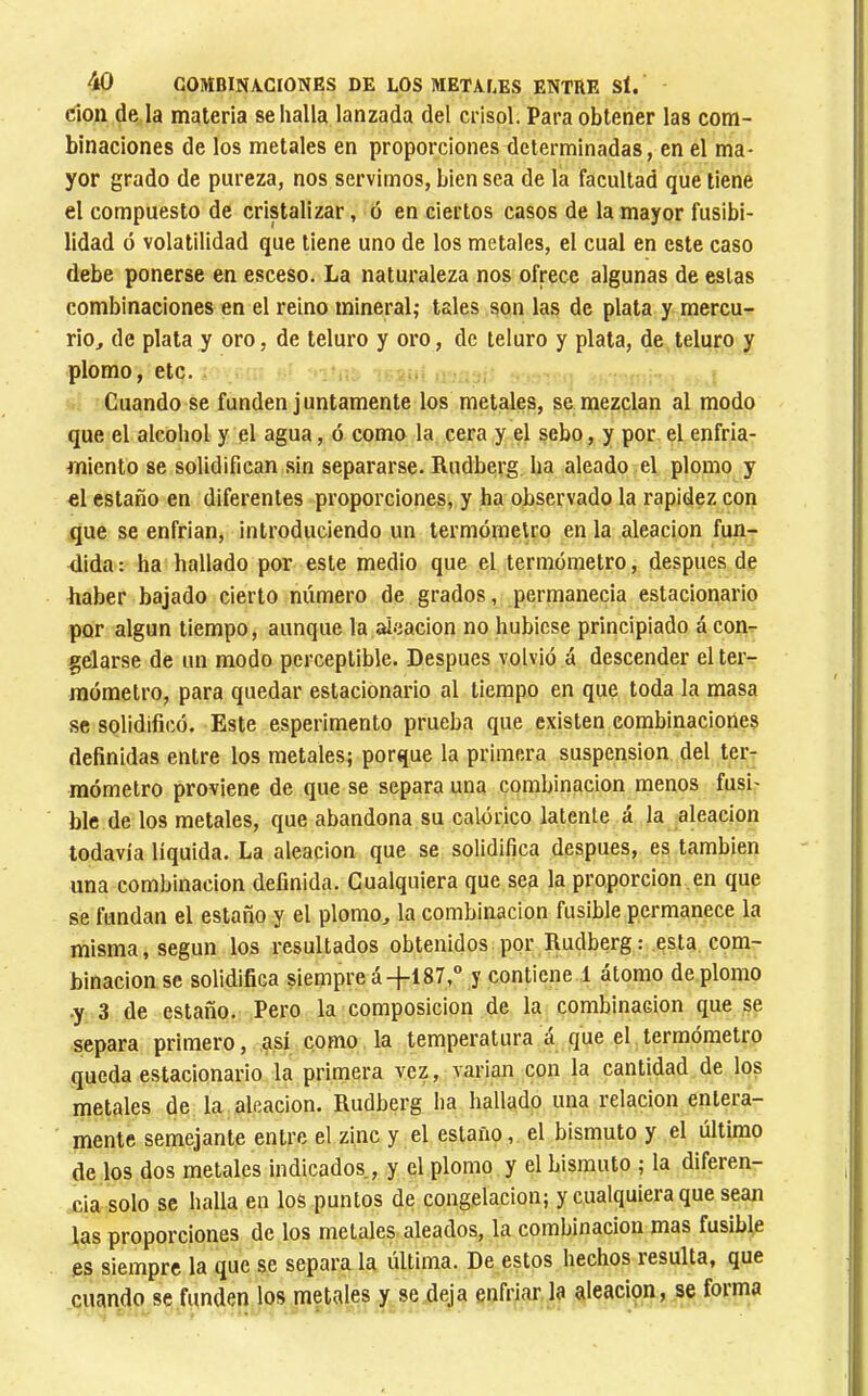 don de la materia se halla lanzada del crisol. Para obtener las com- binaciones de los metales en proporciones determinadas, en el ma- yor grado de pureza, nos servimos, bien sea de la facultad que tiene el compuesto de cristalizar, ó en ciertos casos de la mayor fusibi- lidad ó volatilidad que tiene uno de los metales, el cual en este caso debe ponerse en esceso. La naturaleza nos ofrece algunas de estas combinaciones en el reino mineral; tales son las de plata y mercu- rio^ de plata y oro, de teluro y oro, de teluro y plata, de teluro y plomo, etc. Cuando se funden juntamente los metales, se mezclan al modo que el alcohol y el agua, ó como la cera y el sebo, y por. el enfria- miento se solidifican sin separarse. Rudberg ha aleado el plomo y el estaño en diferentes proporciones, y ha observado la rapidez con que se enfrian, introduciendo un termómetro en la aleación fun- dida : ha hallado por este medio que el termómetro, después de haber bajado cierto número de grados, permanecia estacionario por algún tiempo, aunque la aleación no hubiese principiado á con- gelarse de un modo perceptible. Después volvió á descender el ter- mómetro, para quedar estacionario al tiempo en que toda la masa se solidificó. Este esperiraento prueba que existen combinaciones definidas entre los metales; porque la primera suspension del ter- mómetro proviene de que se separa una combinación menos fusi- ble de los metales, que abandona su calórico latente á la aleación todavía liquida. La aleación que se solidifica después, es también una combinación definida. Cualquiera que sea la proporción en que se fundan el estaño y el plomo, la combinación fusible permanece la misma, según los resultados obtenidos por Rudberg : esta com- binación se solidifica siempre á-fl 87,° y contiene 1 átomo de plomo •y 3 de estaño. Pero la composición de la combinación que se separa primero, así como la temperatura a que el termómetro queda estacionario la primera vez, varían con la cantidad de los metales de la aleación. Rudberg ha hallado una relación entera- mente semejante entre el zinc y el estaño, el bismuto y el último de los dos metales indicados., y el plomo y el bismuto ; la diferen- cia solo se halla en los puntos de congelación; y cualquiera que sean las proporciones de los metales aleados, la combinación mas fusible es siempre la que se separa la ultima. De estos hechos resulta, que cuando se funden los metales y se deja enfriar la aleación, se forma