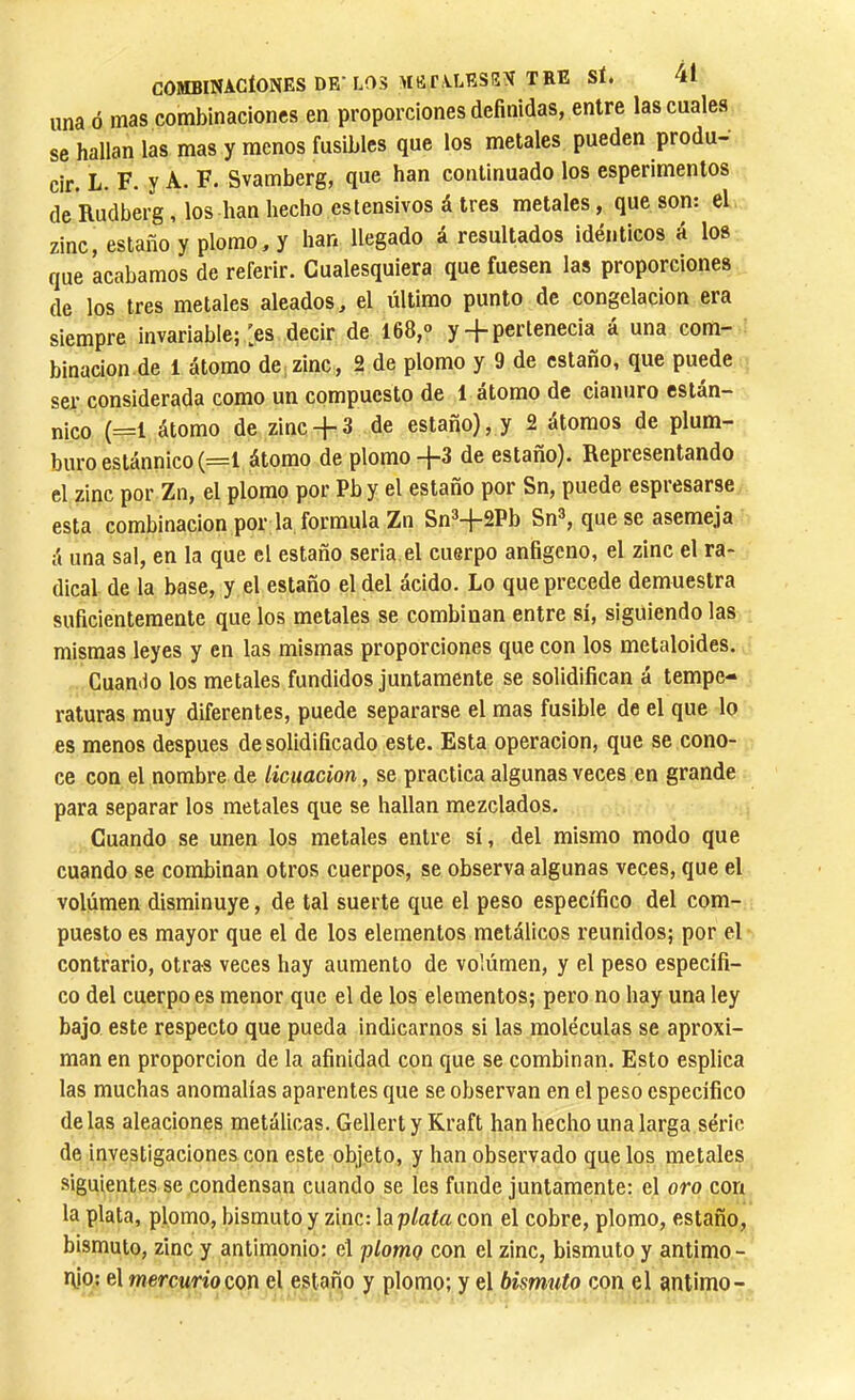 COMBINACIONES DB‘LOS MlîrALESEN TRE SÎé 1 una ó mas combinaciones en proporciones definidas, entre las cuales se hallan las mas y menos fusibles que los metales pueden produ- cir. L. F. y A. F. Svamberg, que han continuado los esperimentos de Rudberg, los han hecho estensivos á tres metales, que son: el zinc, estaño y plomo, y han llegado á resultados idénticos á los que acabamos de referir. Cualesquiera que fuesen las proporciones de los tres metales aleados, el último punto de congelación era siempre invariable; > decir de 168,<> y + pertenecia á una com- binación de 1 átomo de;zinc, 2 de plomo y 9 de estaño, que puede ser considerada como un compuesto de 1 átomo de cianuro están- nico (=1 átomo de zinc -f- 3 de estaño), y 2 átomos de plum- buro estánnico (=1 átomo de plomo-}-3 de estaño). Representando el zinc por Zn, el plomo por Pby el estaño por Sn, puede espresarse esta combinación por la formula Zn Sn®-j-2Pb Sn®, que se asemeja á una sal, en la que el estaño serla, el cuerpo anfigeno, el zinc el ra- dical de la base, y el estaño el del ácido. Lo que precede demuestra suficientemente que los metales se combinan entre sí, siguiendo las mismas leyes y en las mismas proporciones que con los metaloides. Guan.lo los metales fundidos juntamente se solidifican á tempe- raturas muy diferentes, puede separarse el mas fusible de el que lo es menos después de solidificado este. Esta operación, que se cono- ce con el nombre de licuación, se practica algunas veces en grande para separar los metales que se hallan mezclados. Guando se unen los metales entre sí, del mismo modo que cuando se combinan otros cuerpos, se observa algunas veces, que el volumen disminuye, de tal suerte que el peso específico del com- puesto es mayor que el de los elementos metálicos reunidos; por el contrario, otras veces hay aumento de volúmen, y el peso específi- co del cuerpo es menor que el de los elementos; pero no hay una ley bajo este respecto que pueda indicarnos si las moléculas se aproxi- man en proporción de la afinidad con que se combinan. Esto esplica las muchas anomalías aparentes que se observan en el peso específico délas aleaciones metálicas. Gellert y Kraft han hecho una larga série de investigaciones con este objeto, y han observado que los metales siguientes se condensan cuando se les funde juntamente: el oro con la plata, plomo, bismuto y zinc: \aplata con el cobre, plomo, estaño, bismuto, zinc y antimonio: el plomq con el zinc, bismuto y antimo - rfio: el mercurio con el estaño y plomo; y el bismuto con el antimo-