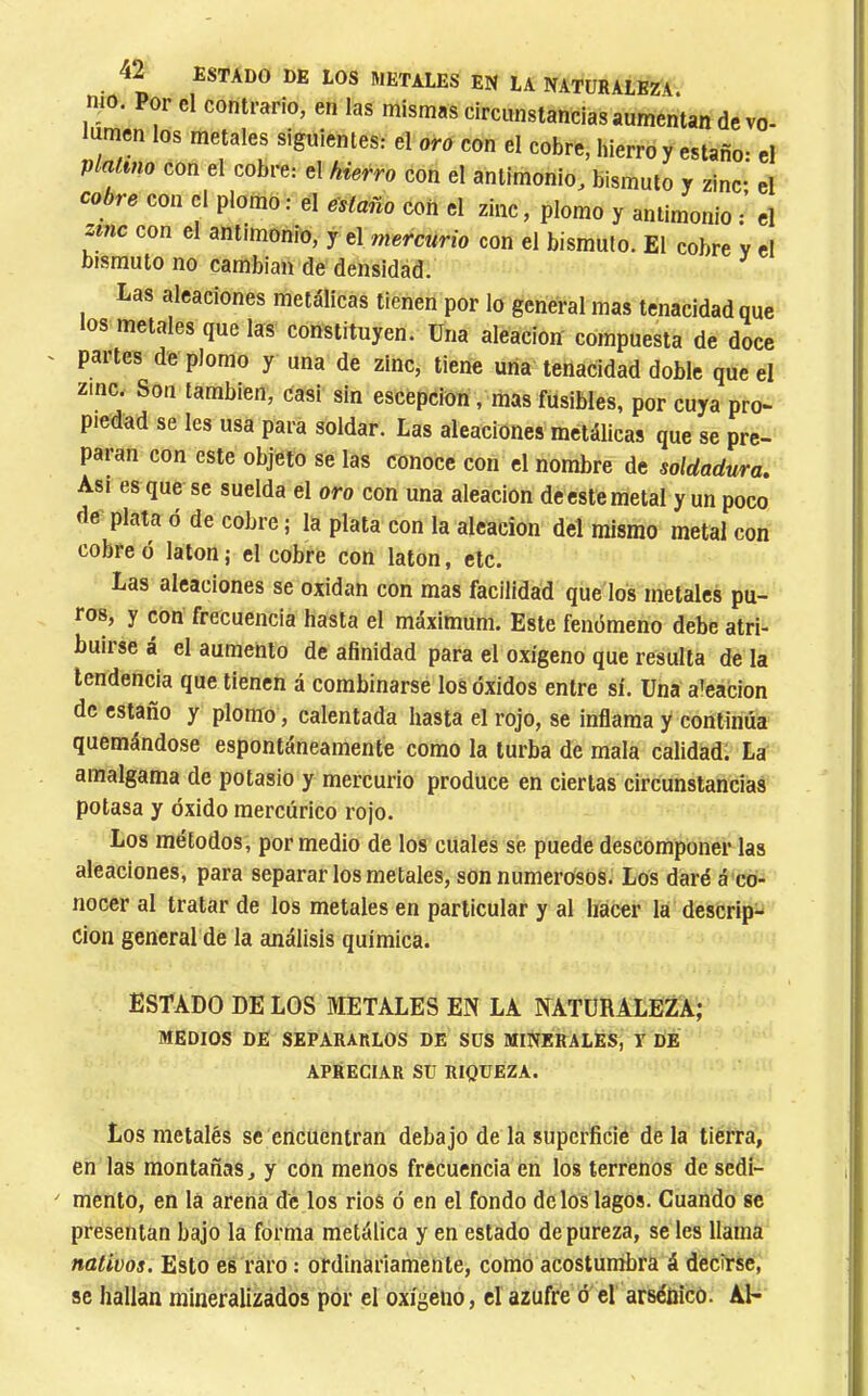 mo. Por cl contrario, en las mismas circunstancias aumentan dcvo- umen los metales siguientes: el oro con el cobre, hierro y estaño: el platino con el cobre: el hierro con el antimonio, bismuto y zinc- el cobre con el plomo : el estaño con el zinc, plomo y antimonio el zinc con el antimonio, y el mercurio con el bismuto. El cobre v el bismuto no cambian de densidád. Las aleaciones metálicas tienen por lo general mas tenacidad que tos metales que las constituyen. Una aleación compuesta de doce partes de plomo y una de zinc, tiene uña tenacidad doble que el zinc. Son también, casi sin escepcion, mas fusibles, por cuya pro- piedad se les usa para soldar. Las aleaciones metálicas que se pre- paran con este objeto se las conoce con el nombre de soldadura. Asi es que se suelda el oro con una aleación de este metal y un poco de plata o de cobre ; la plata con la aleación del mismo metal con cobre ó latón ; el cobre con latón, etc. Las aleaciones se oxidan con mas facilidad que los metales pu- ros, y con frecuencia hasta el máximum. Este fenómeno debe atri- buirse á el aumento de afinidad para el oxígeno que resulta de la tendencia que tienen á combinarse los óxidos entre sí. Una aieacion de estaño y plomo, calentada hasta el rojo, se inflama y continúa quemándose espontáneamente como la turba de mala calidad; La amalgama de potasio y mercurio produce en ciertas circunstancias potasa y óxido mercúrico rojo. Los métodos, por medio de los cuales se puede descomponer las aleaciones, para separar los metales, son numerosos. Los daré á co- nocer al tratar de los metales en particular y al hacer la descrip- ción general de la análisis química. ESTADO DE LOS METALES EN LA NATURALEZA; MEDIOS DE SEPARARLOS DE SUS MINERALES, I DE APRECIAR SU RIQUEZA. Los me talés se encuentran debajo de la superficie déla tierra, en las montañas, y con menos frecuencia en los terrenos de sedi- mento, en la arena de los ríos ó en el fondo de los lagos. Cuando se presentan bajo la forma metálica y en estado de pureza, se les llama nativos. Esto es raro : ordinariamente, como acostumbra á decirse, se hallan mineralizados por el oxígeno, el azufre ó el arsénico. Al-