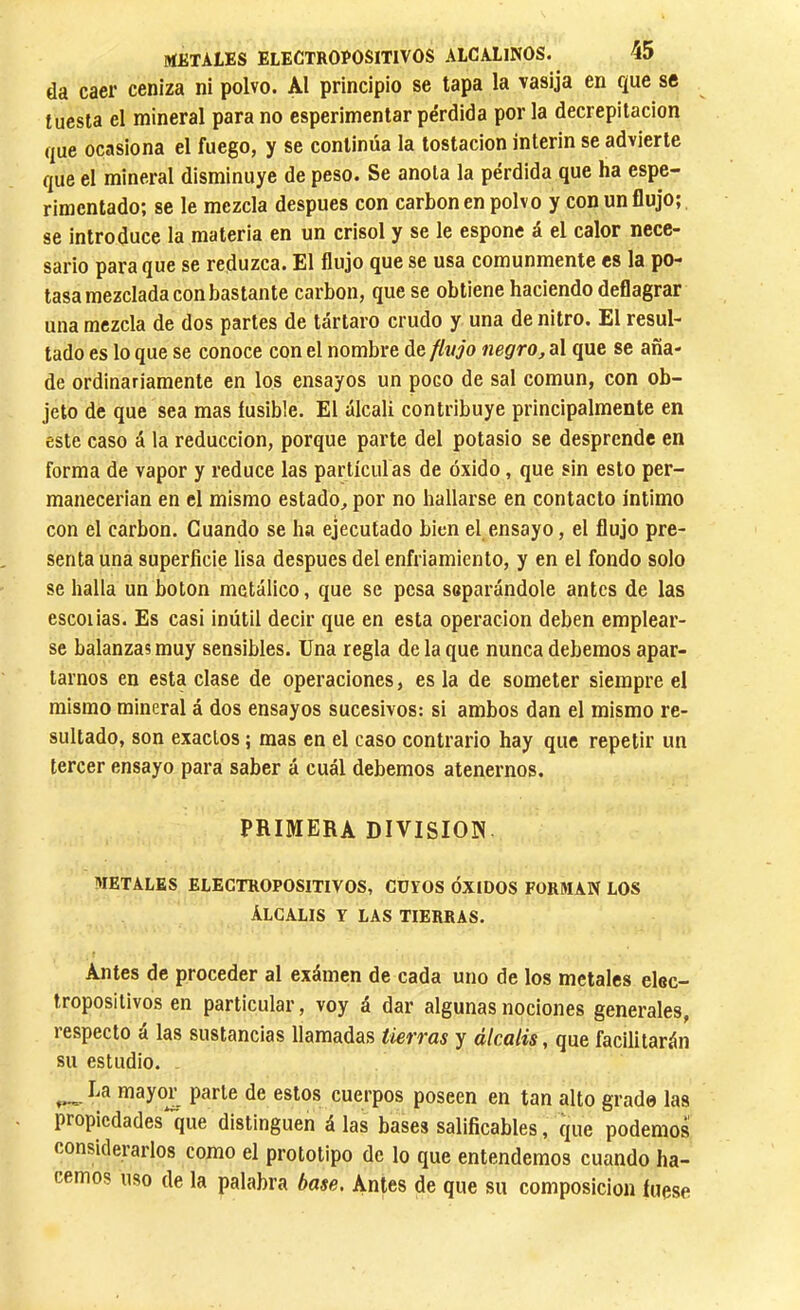 da caer ceniza ni polvo. Al principio se tapa la vasija en que se tuesta el mineral para no esperimentar pérdida por la decrepitación que ocasiona el fuego, y se continúa la tostacion ínterin se advierte que el mineral disminuye de peso. Se anota la pérdida que ha espe- rimentado; se le mezcla después con carboneo polvo y con un flujo; se introduce la materia en un crisol y se le espone á el calor nece- sario para que se reduzca. El flujo que se usa comunmente es la po- tasa mezclada con bastante carbon, que se obtiene haciendo deflagrar una mezcla de dos partes de tártaro crudo y una de nitro. El resul- tado es lo que se conoce con el nombre de finjo negro, al que se aña- de ordinariamente en los ensayos un poco de sal común, con ob- jeto de que sea mas fusible. El álcali contribuye principalmente en este caso á la reducción, porque parte del potasio se desprende en forma de vapor y reduce las partículas de óxido, que sin esto per- manecerían en el mismo estado^ por no hallarse en contacto intimo con el carbon. Guando se ha ejecutado bien el ensayo, el flujo pre- senta una superficie lisa después del enfriamiento, y en el fondo solo se halla un boton metálico, que se pesa separándole antes de las escolias. Es casi inútil decir que en esta operación deben emplear- se balanzas muy sensibles. Una regla de la que nunca debemos apar- tarnos en esta clase de operaciones, es la de someter siempre el mismo mineral á dos ensayos sucesivos: si ambos dan el mismo re- sultado, son exactos ; mas en el caso contrario hay que repetir un tercer ensayo para saber á cuál debemos atenernos. PRIMERA DIVISION. METALES ELECTROPOSITIVOS, CUYOS ÓXIDOS FORMAN LOS Alcalis y las tierras. Antes de proceder al exámen de cada uno de los metales elec- tropositivos en particular, voy á dar algunas nociones generales, lespecto a las sustancias llamadas tierros y álcalis, que facilitarán su estudio. Ea mayo£ parte de estos cuerpos poseen en tan alto grade las propiedades que distinguen á las bases salificables, que podemos considerarlos como el prototipo de lo que entendemos cuando ha- cemos uso de la palabra base. Antes de que su composición fuese